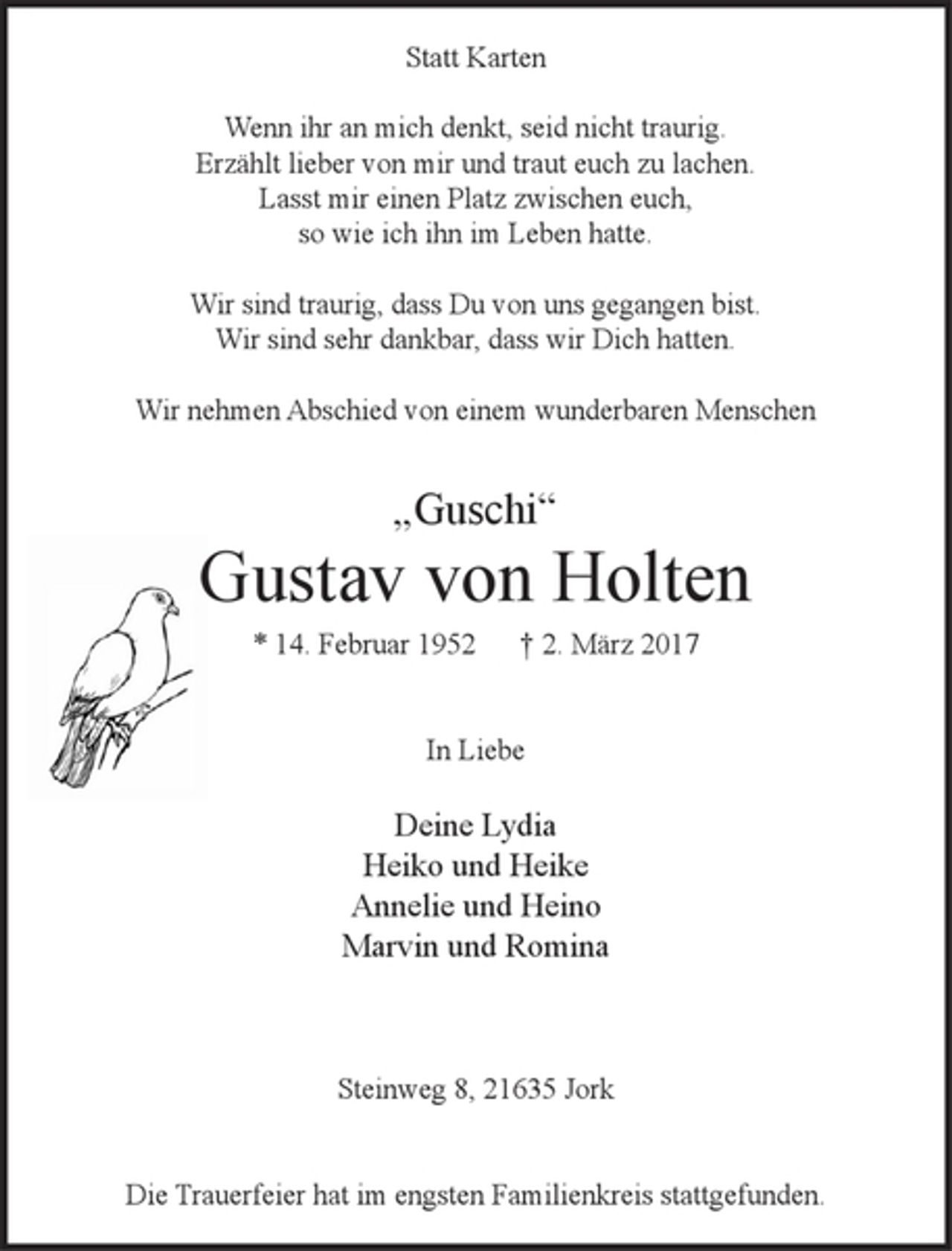 <p>Statt Karten<br />Wenn ihr an mich denkt, seid nicht traurig.<br />Erzählt lieber von mir und traut euch zu lachen.<br />Lasst mir einen Platz zwischen euch,<br />so wie ich ihn im Leben hatte.</p><p>Wir sind traurig, dass Du von uns gegangen bist.<br />Wir sind sehr dankbar, dass wir Dich hatten.<br />Wir nehmen Abschied von einem wunderbaren Menschen<br />"Guschi"<br />Gustav von Holten<br />* 14. Februar 1952 † 2. März 2017</p><p>In Liebe<br />Deine Lydia<br />Heiko und Heike<br />Annelie und Heino<br />Marvin und Romina</p><p>Steinweg 8, 21635 Jork<br />Die Trauerfeier hat im engsten Familienkreis stattgefunden.</p>