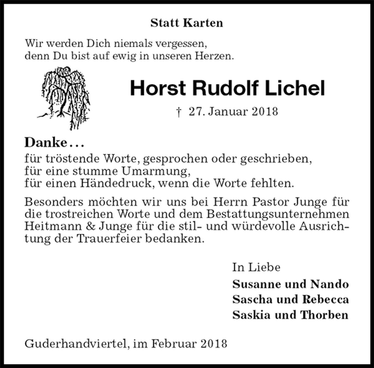 <p>Statt Karten<br />Wir werden Dich niemals vergessen,<br />denn Du bist auf ewig in unseren Herzen.<br />Horst Rudolf Lichel<br />† 27. Januar 2018<br />Danke . . .<br />für tröstende Worte, gesprochen oder geschrieben,<br />für eine stumme Umarmung,<br />für einen Händedruck, wenn die Worte fehlten.<br />Besonders möchten wir uns bei Herrn Pastor Junge für die trostreichen Worte und dem Bestattungsunternehmen<br />Heitmann &amp; Junge für die stil- und würdevolle Ausrichtung der Trauerfeier bedanken.<br />In Liebe<br />Susanne und Nando<br />Sascha und Rebecca<br />Saskia und Thorben<br />Guderhandviertel, im Februar 2018</p>