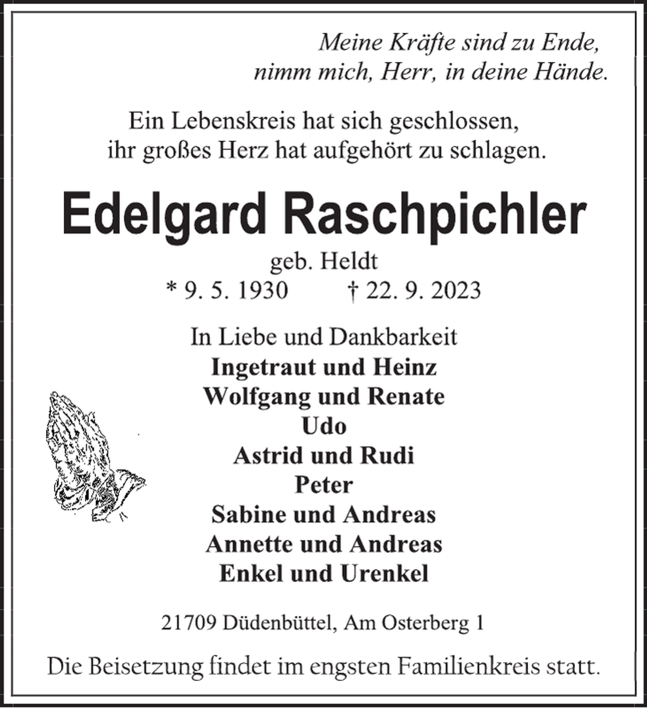 <p>Meine Kräfte sind zu Ende,</p><p>nimm mich, Herr, in deine Hände.<br />Ein Lebenskreis hat sich geschlossen,</p><p>ihr großes Herz hat aufgehört zu schlagen.<br />Edelgard Raschpichler<br />geb. Heldt<br />* 9. 5. 1930 † 22. 9. 2023<br />In Liebe und Dankbarkeit<br />Ingetraut und Heinz</p><p>Wolfgang und Renate</p><p>Udo<br />Astrid und Rudi</p><p>Peter<br />Sabine und Andreas</p><p>Annette und Andreas</p><p>Enkel und Urenkel<br />21709 Düdenbüttel, Am Osterberg 1<br />Die Beisetzung findet im engsten Familienkreis statt.</p>