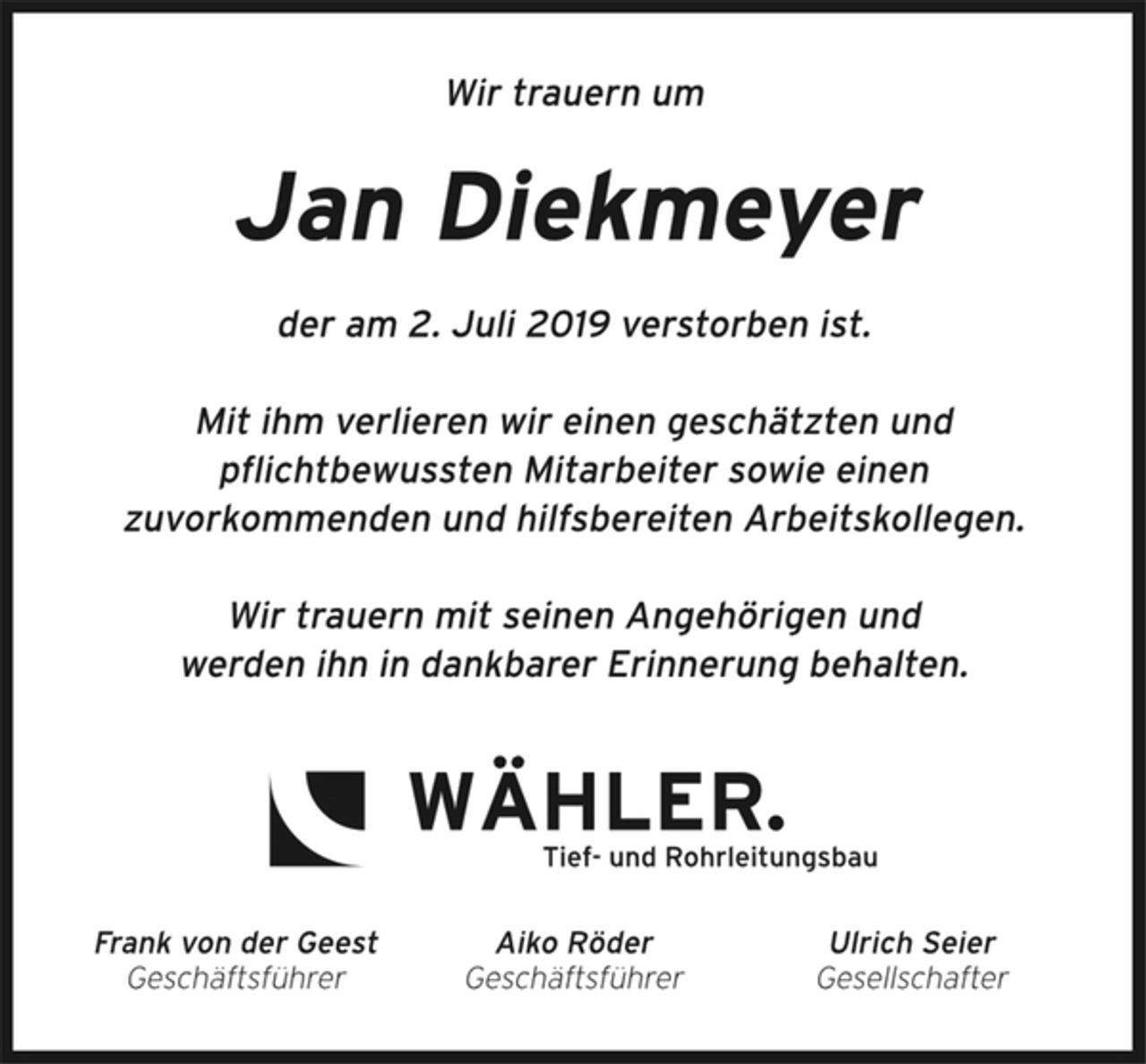 <p>Wir trauern um<br />Jan Diekmeyer<br />der am 2. Juli 2019 verstorben ist.<br />Mit ihm verlieren wir einen geschätzten und<br />pflichtbewussten Mitarbeiter sowie einen<br />zuvorkommenden und hilfsbereiten Arbeitskollegen.<br />Wir trauern mit seinen Angehörigen und<br />werden ihn in dankbarer Erinnerung behalten.<br />Wähler.<br />Tief- und Rohrleitungsbau<br />Frank von der Geest<br />Geschäftsführer<br />Aiko Röder<br />Geschäftsführer<br />Ulrich Seier<br />Gesellschafter</p>