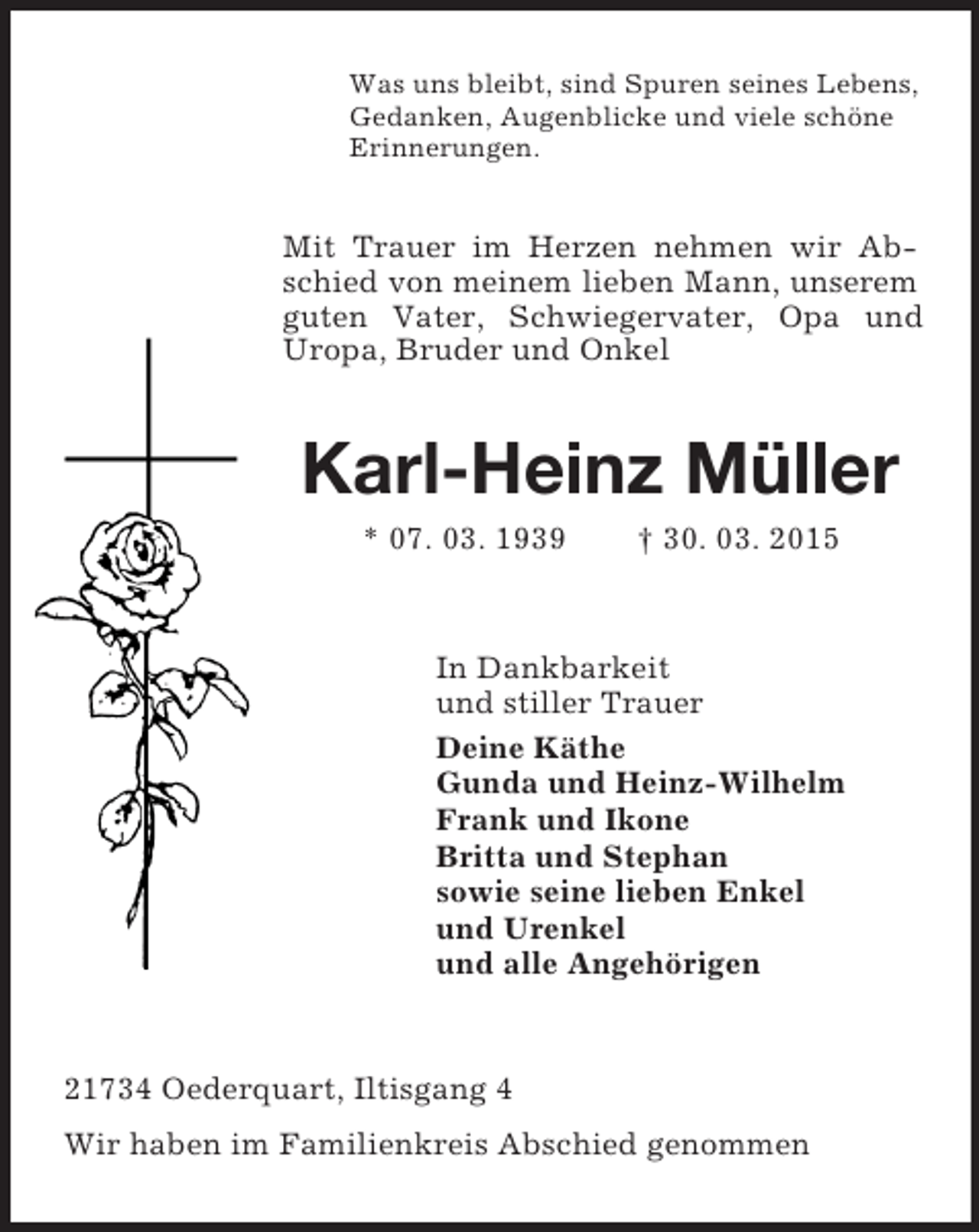 <p>Was uns bleibt, sind Spuren seines Lebens,<br />Gedanken, Augenblicke und viele schöne<br />Erinnerungen.<br />Mit Trauer im Herzen nehmen wir Abschied von meinem lieben Mann, unserem guten Vater, Schwiegervater, Opa und Uropa, Bruder und Onkel<br />Karl-Heinz Müller<br />* 07. 03. 1939 † 30. 03. 2015<br />In Dankbarkeit<br />und stiller Trauer<br />Deine Käthe<br />Gunda und Heinz-Wilhelm<br />Frank und Ikone<br />Britta und Stephan<br />sowie seine lieben Enkel<br />und Urenkel<br />und alle Angehörigen<br />21734 Oederquart, Iltisgang 4<br />Wir haben im Familienkreis Abschied genommen</p>