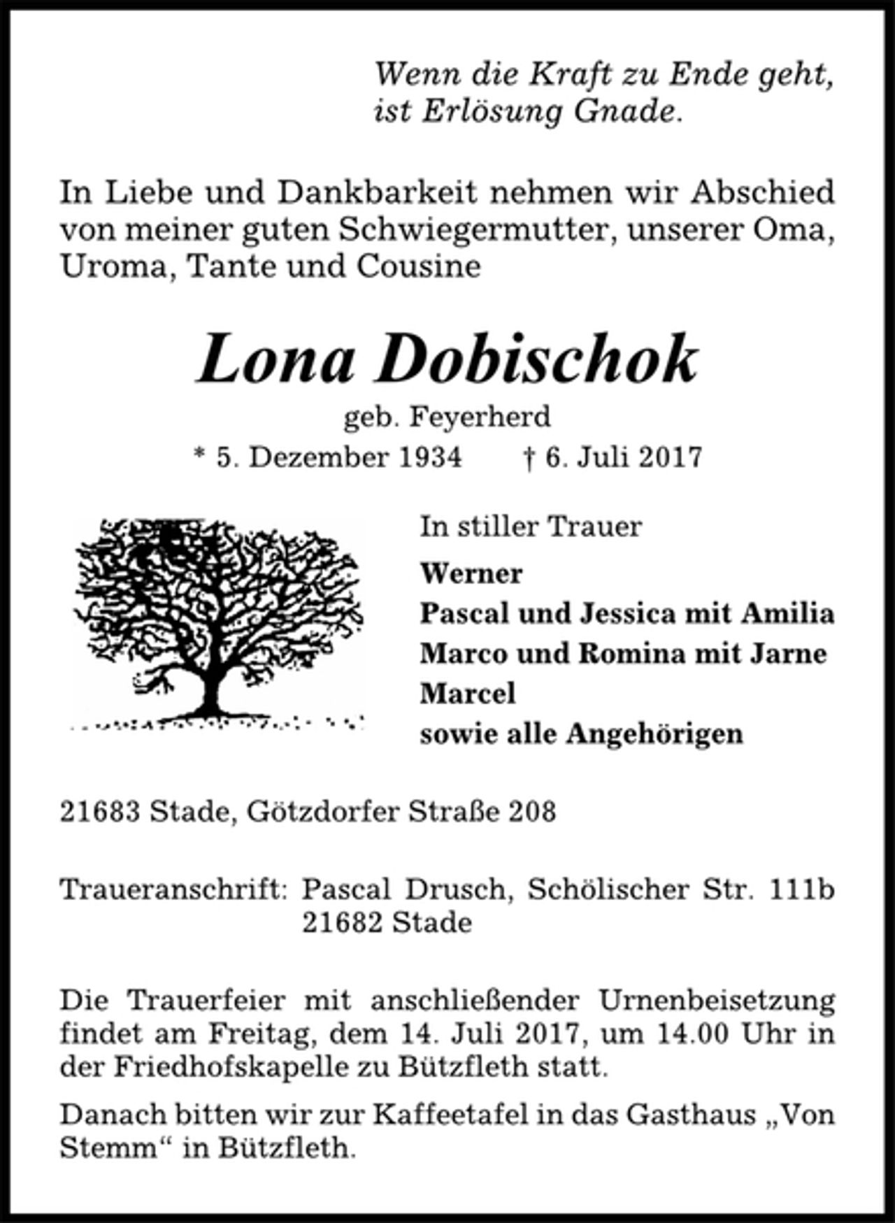 <p>Wenn die Kraft zu Ende geht,<br />ist Erlösung Gnade.<br />In Liebe und Dankbarkeit nehmen wir Abschied<br />von meiner guten Schwiegermutter, unserer Oma,<br />Uroma, Tante und Cousine<br />Lona Dobischok<br />geb. Feyerherd<br />* 5. Dezember 1934 † 6. Juli 2017<br />In stiller Trauer<br />Werner<br />Pascal und Jessica mit Amilia<br />Marco und Romina mit Jarne<br />Marcel<br />sowie alle Angehörigen<br />21683 Stade, Götzdorfer Straße 208<br />Traueranschrift: Pascal Drusch, Schölischer Str. 111b<br />21682 Stade<br />Die Trauerfeier mit anschließender Urnenbeisetzung<br />findet am Freitag, dem 14. Juli 2017, um 14.00 Uhr in<br />der Friedhofskapelle zu Bützfleth statt.<br />Danach bitten wir zur Kaffeetafel in das Gasthaus „Von<br />Stemm“ in Bützfleth.</p>