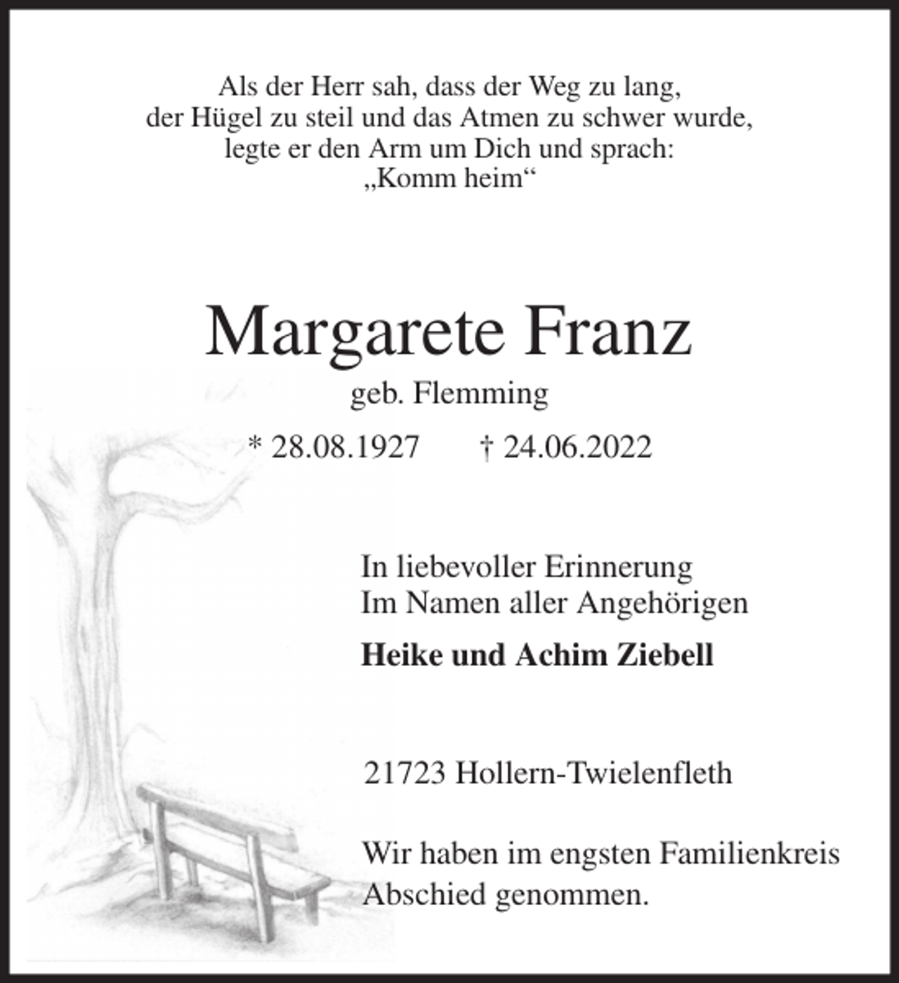 <p>Als der Herr sah, dass der Weg zu lang,<br />der Hügel zu steil und das Atmen zu schwer wurde,<br />legte er den Arm um Dich und sprach:<br />„Komm heim“<br />Margarete Franz<br />geb. Flemming<br />* 28.08.1927 † 24.06.2022<br />In liebevoller Erinnerung<br />Im Namen aller Angehörigen<br />Heike und Achim Ziebell<br />21723 Hollern-Twielenfleth</p><p>Wir haben im engsten Familienkreis<br />Abschied genommen.</p>