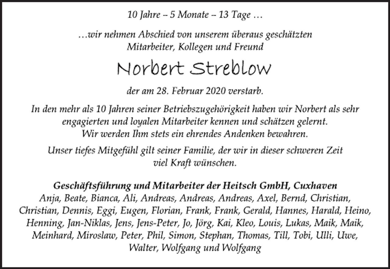 <p>10 Jahre – 5 Monate – 13 Tage …<br />…wir nehmen Abschied von unserem überaus geschätzten<br />Mitarbeiter, Kollegen und Freund<br />Norbert Streblow<br />der am 28. Februar 2020 verstarb.<br />In den mehr als 10 Jahren seiner Betriebszugehörigkeit haben wir Norbert als sehr<br />engagierten und loyalen Mitarbeiter kennen und schätzen gelernt.<br />Wir werden Ihm stets ein ehrendes Andenken bewahren.<br />Unser tiefes Mitgefühl gilt seiner Familie, der wir in dieser schweren Zeit<br />viel Kraft wünschen.<br />Geschäftsführung und Mitarbeiter der Heitsch GmbH, Cuxhaven<br />Anja, Beate, Bianca, Ali, Andreas, Andreas, Andreas, Axel, Bernd, Christian,<br />Christian, Dennis, Eggi, Eugen, Florian, Frank, Frank, Gerald, Hannes, Harald, Heino,<br />Henning, Jan-Niklas, Jens, Jens-Peter, Jo, Jörg, Kai, Kleo, Louis, Lukas, Maik, Maik,<br />Meinhard, Miroslaw, Peter, Phil, Simon, Stephan, Thomas, Till, Tobi, Ulli, Uwe,<br />Walter, Wolfgang und Wolfgang</p>