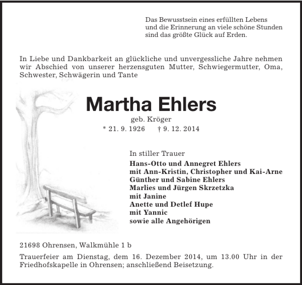 <p>Das Bewusstsein eines erfüllten Lebens<br />und die Erinnerung an viele schöne Stunden<br />sind das größte Glück auf Erden.<br />In Liebe und Dankbarkeit an glückliche und unvergessliche Jahre nehmen wir Abschied von unserer herzensguten Mutter, Schwiegermutter, Oma, Schwester, Schwägerin und Tante<br />Martha Ehlers<br />geb. Kröger<br />* 21. 9. 1926 † 9. 12. 2014<br />In stiller Trauer<br />Hans-Otto und Annegret Ehlers<br />mit Ann-Kristin, Christopher und Kai-Arne<br />Günther und Sabine Ehlers<br />Marlies und Jürgen Skrzetzka<br />mit Janine<br />Anette und Detlef Hupe<br />mit Yannic<br />sowie alle Angehörigen<br />21698 Ohrensen, Walkmühle 1 b<br />Trauerfeier am Dienstag, dem 16. Dezember 2014, um 13.00 Uhr in der Friedhofskapelle in Ohrensen; anschließend Beisetzung.</p>