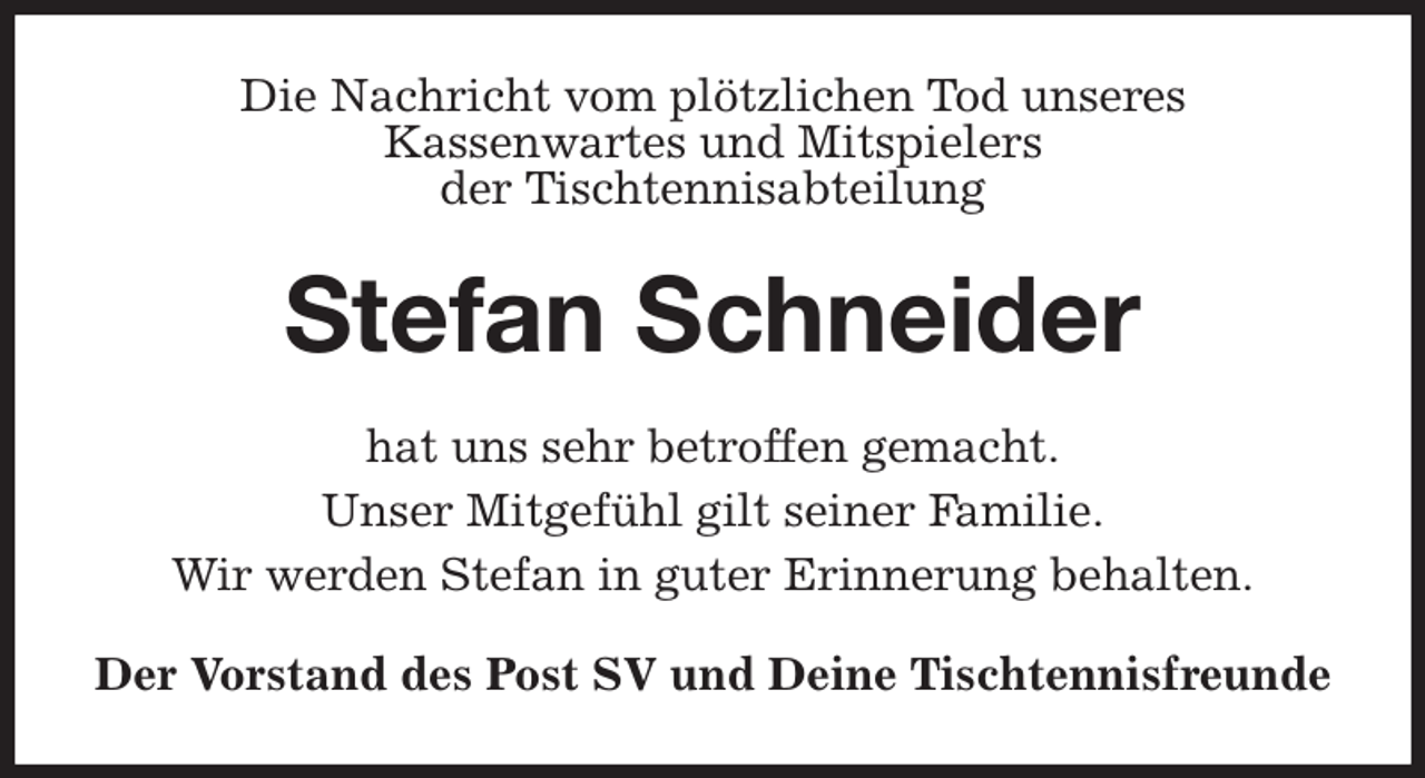 <p>Die Nachricht vom plötzlichen Tod unseres<br />Kassenwartes und Mitspielers<br />der Tischtennisabteilung<br />Stefan Schneider<br />hat uns sehr betroffen gemacht.<br />Unser Mitgefühl gilt seiner Familie.<br />Wir werden Stefan in guter Erinnerung behalten.<br />Der Vorstand des Post SV und Deine Tischtennisfreunde</p>