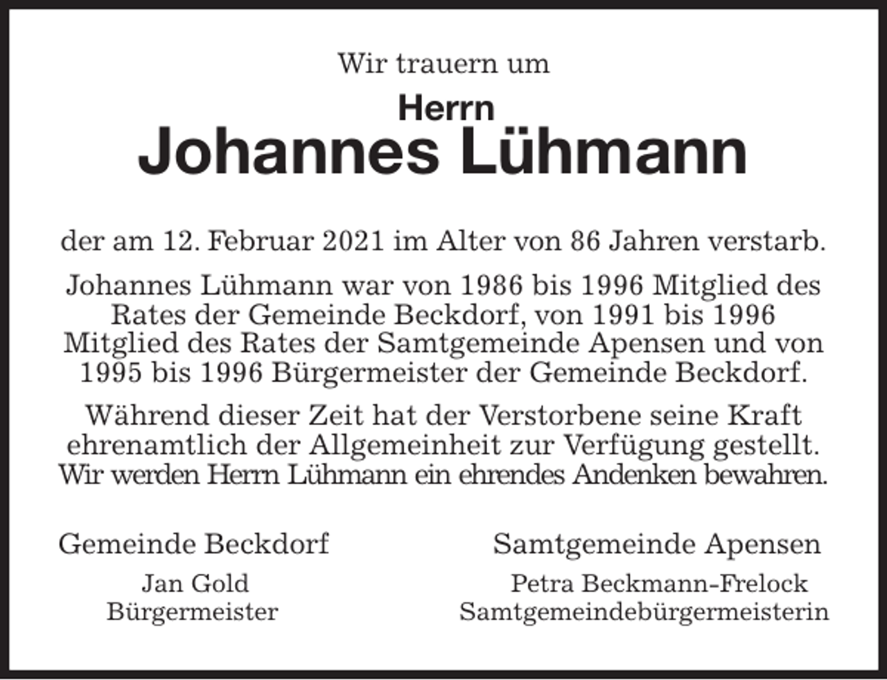 <p>Wir trauern um<br />Johannes Lühmann<br />der am 12. Februar 2021 im Alter von 86 Jahren verstarb.<br />Johannes Lühmann war von 1986 bis 1996 Mitglied des Rates der Gemeinde Beckdorf, von 1991 bis 1996<br />Mitglied des Rates der Samtgemeinde Apensen und von<br />1995 bis 1996 Bürgermeister der Gemeinde Beckdorf.<br />Während dieser Zeit hat der Verstorbene seine Kraft<br />ehrenamtlich der Allgemeinheit zur Verfügung gestellt.<br />Wir werden Herrn Lühmann ein ehrendes Andenken bewahren.<br />Gemeinde Beckdorf Samtgemeinde Apensen<br />Jan Gold Petra Beckmann-Frelock<br />Bürgermeister Samtgemeindebürgermeisterin<br />Herrn</p>