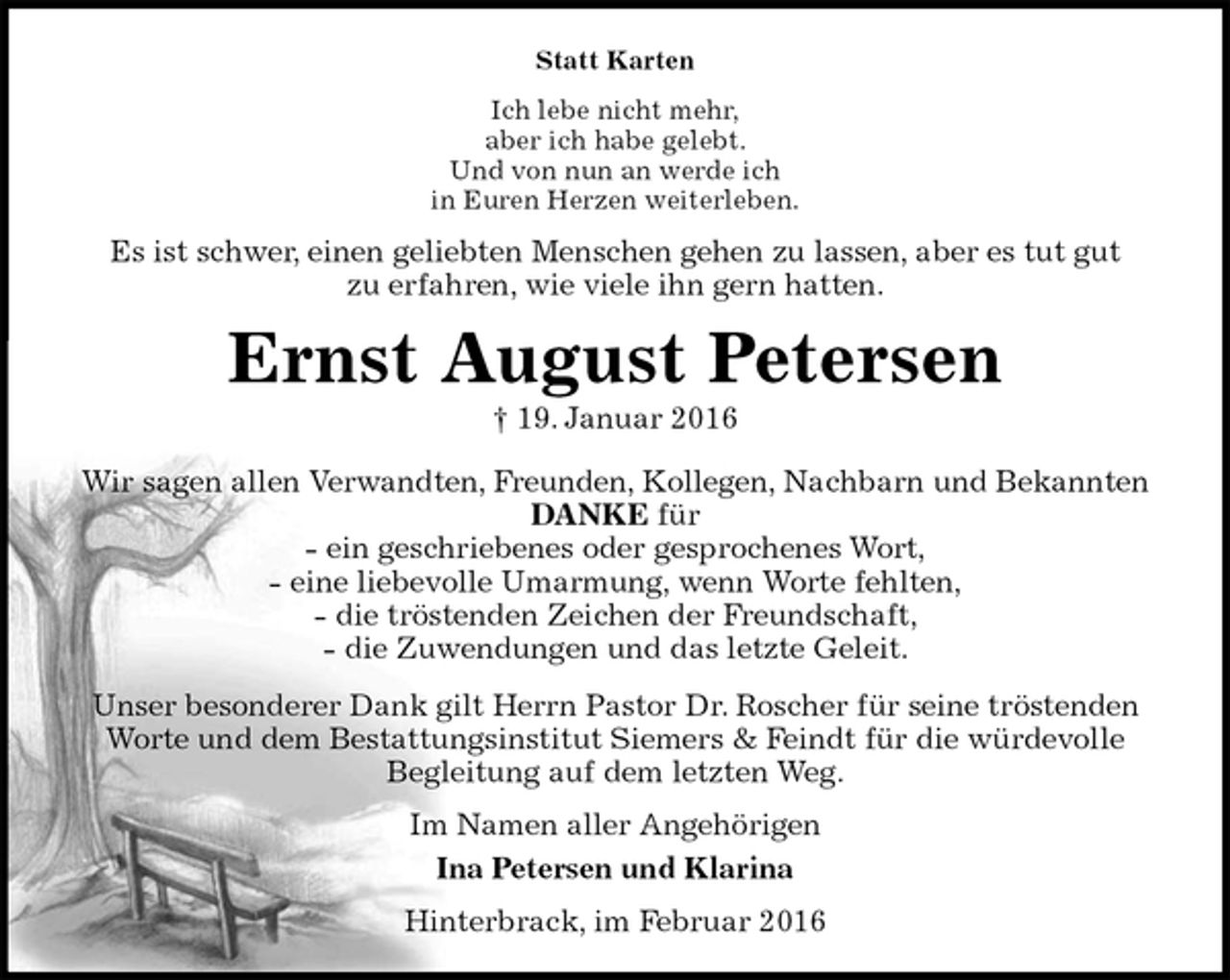 <p>Statt Karten<br />Ich lebe nicht mehr,<br />aber ich habe gelebt.<br />Und von nun an werde ich<br />in Euren Herzen weiterleben.<br />Es ist schwer, einen geliebten Menschen gehen zu lassen, aber es tut gut<br />zu erfahren, wie viele ihn gern hatten.<br />Ernst August Petersen<br />† 19. Januar 2016<br />Wir sagen allen Verwandten, Freunden, Kollegen, Nachbarn und Bekannten<br />DANKE für<br />- ein geschriebenes oder gesprochenes Wort,<br />- eine liebevolle Umarmung, wenn Worte fehlten,<br />- die tröstenden Zeichen der Freundschaft,<br />- die Zuwendungen und das letzte Geleit.<br />Unser besonderer Dank gilt Herrn Pastor Dr. Roscher für seine tröstenden<br />Worte und dem Bestattungsinstitut Siemers &amp; Feindt für die würdevolle<br />Begleitung auf dem letzten Weg.<br />Im Namen aller Angehörigen<br />Ina Petersen und Klarina<br />Hinterbrack, im Februar 2016</p>