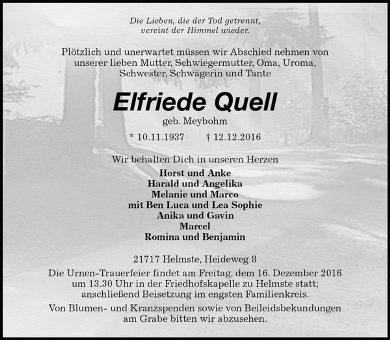 <p>Die Lieben, die der Tod getrennt,<br />vereint der Himmel wieder.<br />Plötzlich und unerwartet müssen wir Abschied nehmen von<br />unserer lieben Mutter, Schwiegermutter, Oma, Uroma,<br />Schwester, Schwägerin und Tante<br />Elfriede Quell<br />geb. Meybohm<br />* 10.11.1937 † 12.12.2016<br />Wir behalten Dich in unseren Herzen<br />Horst und Anke<br />Harald und Angelika<br />Melanie und Marco<br />mit Ben Luca und Lea Sophie<br />Anika und Gavin<br />Marcel<br />Romina und Benjamin<br />21717 Helmste, Heideweg 8<br />Die Urnen-Trauerfeier findet am Freitag, dem 16. Dezember 2016<br />um 13.30 Uhr in der Friedhofskapelle zu Helmste statt;<br />anschließend Beisetzung im engsten Familienkreis.<br />Von Blumen- und Kranzspenden sowie von Beileidsbekundungen<br />am Grabe bitten wir abzusehen.</p>