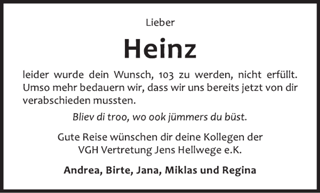 <p>Lieber<br />Heinz<br />leider wurde dein Wunsch, 103 zu werden, nicht erfüllt.<br />Umso mehr bedauern wir, dass wir uns bereits jetzt von dir<br />verabschieden mussten.<br />Bliev di troo, wo ook jümmers du büst.<br />Gute Reise wünschen dir deine Kollegen der<br />VGH Vertretung Jens Hellwege e.K.<br />Andrea, Birte, Jana, Miklas und Regina</p>