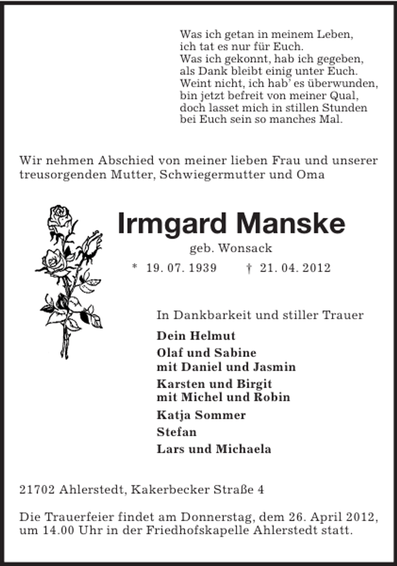 <p>Was ich getan in meinem Leben,<br />ich tat es nur für Euch.<br />Was ich gekonnt, hab ich gegeben,<br />als Dank bleibt einig unter Euch.<br />Weint nicht, ich hab’ es überwunden,<br />bin jetzt befreit von meiner Qual,<br />doch lasset mich in stillen Stunden<br />bei Euch sein so manches Mal.<br />Wir nehmen Abschied von meiner lieben Frau und unserer treusorgenden Mutter, Schwiegermutter und Oma<br />Irmgard Manske<br />geb. Wonsack<br />* 19. 07. 1939 † 21. 04. 2012<br />In Dankbarkeit und stiller Trauer<br />Dein Helmut<br />Olaf und Sabine<br />mit Daniel und Jasmin<br />Karsten und Birgit<br />mit Michel und Robin<br />Katja Sommer<br />Stefan<br />Lars und Michaela<br />21702 Ahlerstedt, Kakerbecker Straße 4<br />Die Trauerfeier findet am Donnerstag, dem 26. April 2012, um 14.00 Uhr in der Friedhofskapelle Ahlerstedt statt.</p>