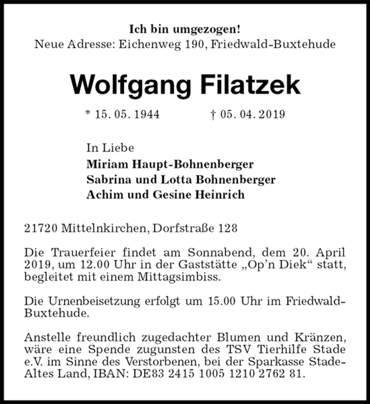 <p>Ich bin umgezogen!<br />Neue Adresse: Eichenweg 190, Friedwald-Buxtehude<br />Wolfgang Filatzek<br />* 15. 05. 1944 † 05. 04. 2019<br />In Liebe<br />Miriam Haupt-Bohnenberger<br />Sabrina und Lotta Bohnenberger<br />Achim und Gesine Heinrich<br />21720 Mittelnkirchen, Dorfstraße 128</p>
<p>Die Trauerfeier findet am Sonnabend, dem 20. April 2019, um 12.00 Uhr in der Gaststätte „Op’n Diek“ statt, begleitet mit einem Mittagsimbiss.</p>
<p>Die Urnenbeisetzung erfolgt um 15.00 Uhr im Friedwald-Buxtehude.</p>
<p>Anstelle freundlich zugedachter Blumen und Kränzen, wäre eine Spende zugunsten des TSV Tierhilfe Stade e.V. im Sinne des Verstorbenen, bei der Sparkasse Stade-Altes Land, IBAN: DE83 2415 1005 1210 2762 81.</p>