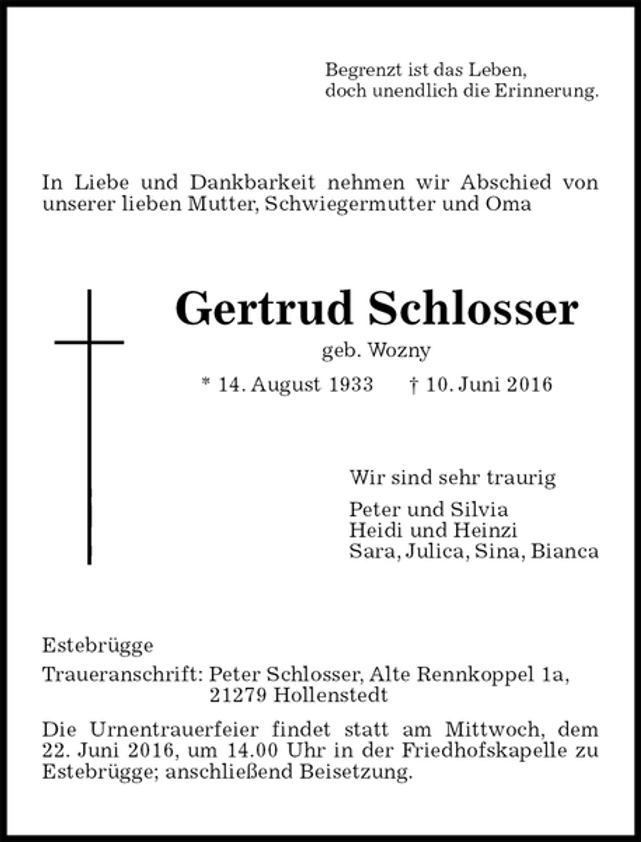<p>Begrenzt ist das Leben,<br />doch unendlich die Erinnerung.<br />In Liebe und Dankbarkeit nehmen wir Abschied von unserer lieben Mutter, Schwiegermutter und Oma<br />Gertrud Schlosser<br />geb. Wozny<br />* 14. August 1933 † 10. Juni 2016<br />Wir sind sehr traurig<br />Peter und Silvia<br />Heidi und Heinzi<br />Sara, Julica, Sina, Bianca<br />Estebrügge<br />Traueranschrift: Peter Schlosser, Alte Rennkoppel 1a,<br />21279 Hollenstedt<br />Die Urnentrauerfeier findet statt am Mittwoch, dem<br />22. Juni 2016, um 14.00 Uhr in der Friedhofskapelle zu<br />Estebrügge; anschließend Beisetzung.</p>