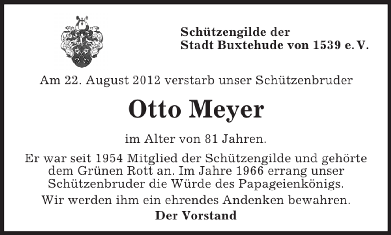 <p>Schützengilde der<br />Stadt Buxtehude von 1539 e. V.<br />Am 22. August 2012 verstarb unser Schützenbruder</p><p>Otto Meyer<br />im Alter von 81 Jahren.<br />Er war seit 1954 Mitglied der Schützengilde und gehörte<br />dem Grünen Rott an. Im Jahre 1966 errang unser<br />Schützenbruder die Würde des Papageienkönigs.<br />Wir werden ihm ein ehrendes Andenken bewahren.<br />Der Vorstand</p>