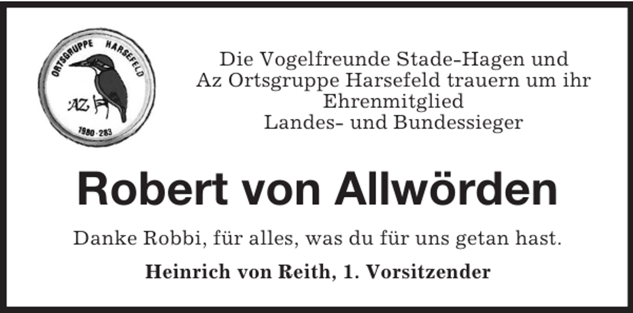 <p>Die Vogelfreunde Stade-Hagen und<br />Az Ortsgruppe Harsefeld trauern um ihr<br />Ehrenmitglied<br />Landes- und Bundessieger<br />Robert von Allwörden<br />Danke Robbi, für alles, was du für uns getan hast.<br />Heinrich von Reith, 1. Vorsitzender</p>