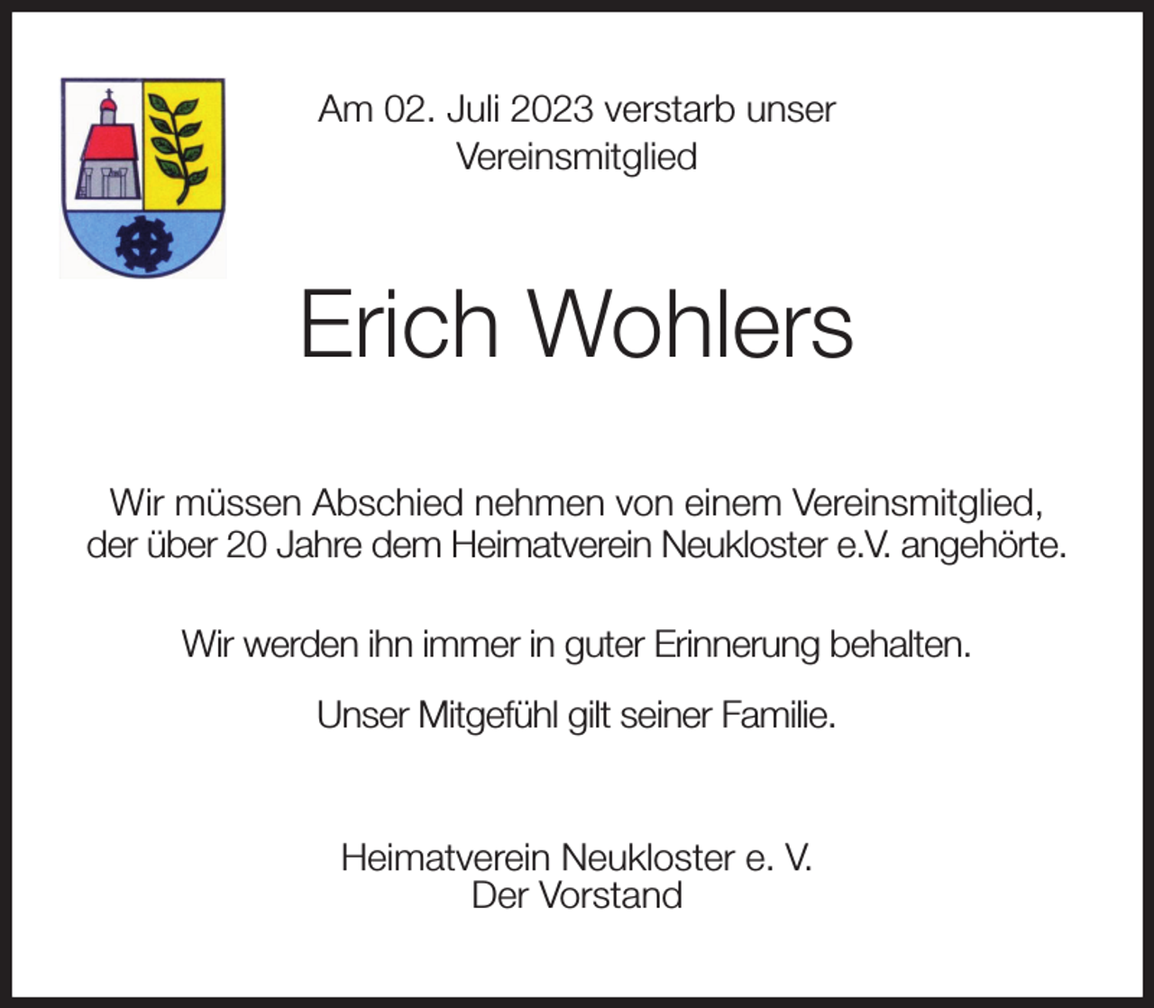 <p>Am 02. Juli 2023 verstarb unser<br />Vereinsmitglied<br />Erich Wohlers<br />Wir müssen Abschied nehmen von einem Vereinsmitglied,<br />der über 20 Jahre dem Heimatverein Neukloster e.V. angehörte.<br />Wir werden ihn immer in guter Erinnerung behalten.<br />Unser Mitgefühl gilt seiner Familie.<br />Heimatverein Neukloster e. V.<br />Der Vorstand</p>