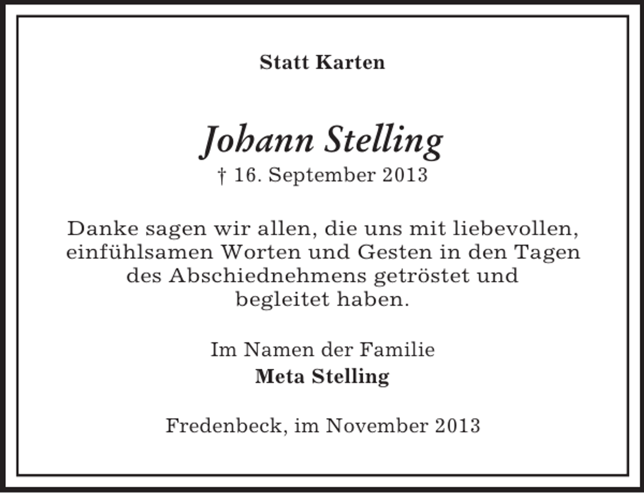 <p>Statt Karten</p><p>Johann Stelling<br />† 16. September 2013<br />Danke sagen wir allen, die uns mit liebevollen,<br />einfühlsamen Worten und Gesten in den Tagen<br />des Abschiednehmens getröstet und<br />begleitet haben.<br />Im Namen der Familie<br />Meta Stelling<br />Fredenbeck, im November 2013</p>