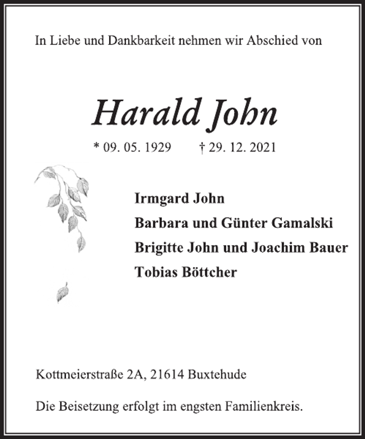 <p>In Liebe und Dankbarkeit nehmen wir Abschied von<br />Harald John<br />* 09.05.1929 + 29.12.2021<br />Irmgard John<br />Barbara und Günter Gamalski<br />Brigitte John und Joachim Bauer<br />Tobias Böttcher<br />Kottmeierstraße 2 A, 21614 Buxtehude<br />Die Beisetzung erfolgt im engsten Familienkreis.</p>