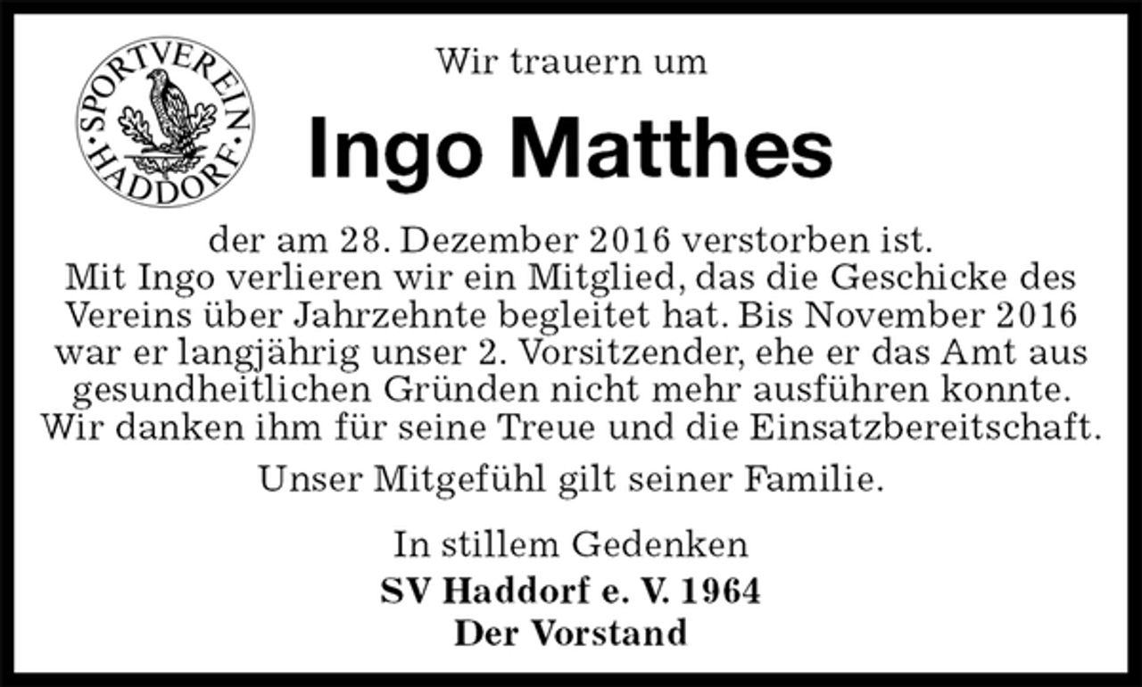 <p>Wir trauern um</p><p>Ingo Matthes<br />der am 28. Dezember 2016 verstorben ist.<br />Mit Ingo verlieren wir ein Mitglied, das die Geschicke des Vereins über Jahrzehnte begleitet hat. Bis November 2016 war er langjährig unser 2. Vorsitzender, ehe er das Amt aus gesundheitlichen Gründen nicht mehr ausführen konnte. Wir danken ihm für seine Treue und die Einsatzbereitschaft.<br />Unser Mitgefühl gilt seiner Familie.<br />In stillem Gedenken<br />SV Haddorf e. V. 1964<br />Der Vorstand</p>