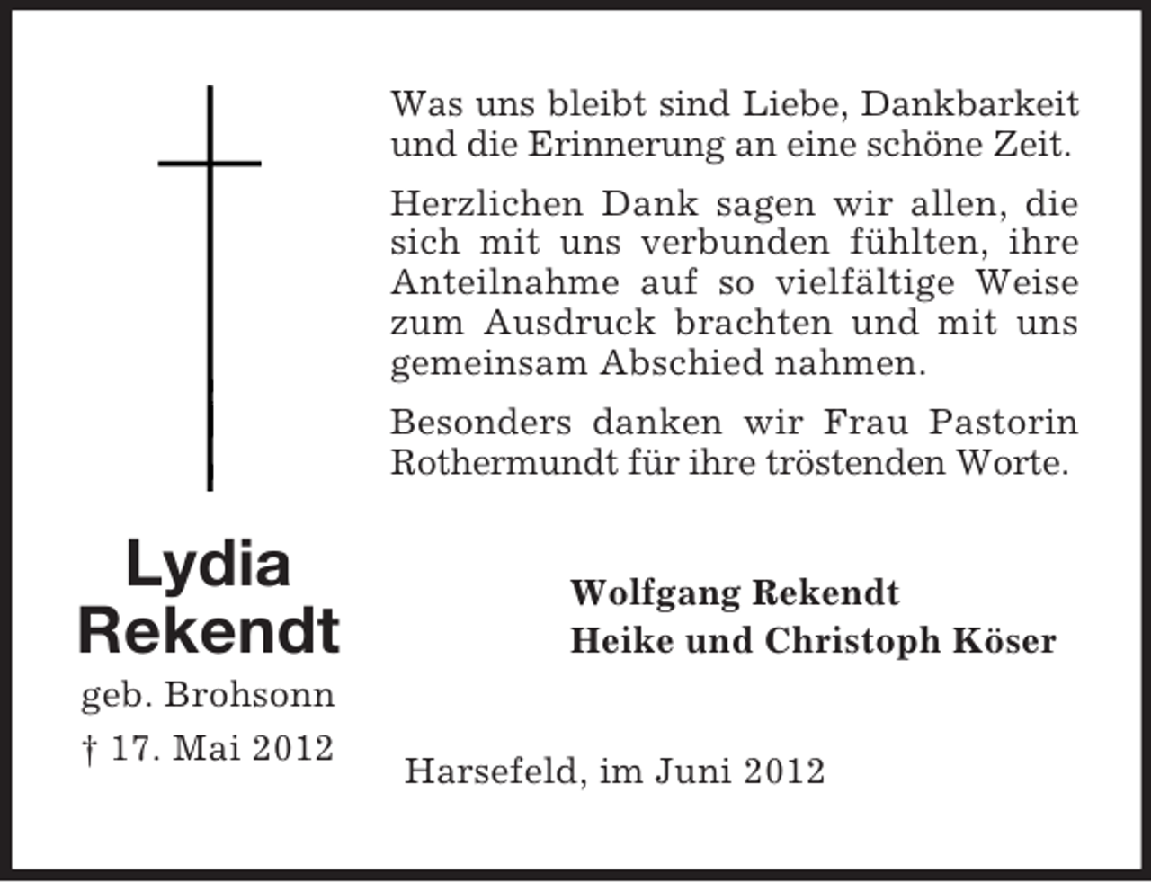 <p>Was uns bleibt sind Liebe, Dankbarkeit<br />und die Erinnerung an eine schöne Zeit.<br />Herzlichen Dank sagen wir allen, die<br />sich mit uns verbunden fühlten, ihre<br />Anteilnahme auf so vielfältige Weise<br />zum Ausdruck brachten und mit uns<br />gemeinsam Abschied nahmen.<br />Besonders danken wir Frau Pastorin<br />Rothermundt für ihre tröstenden Worte.</p><p>Lydia<br />Rekendt<br />geb. Brohsonn<br />† 17. Mai 2012</p><p>Wolfgang Rekendt<br />Heike und Christoph Köser</p><p>Harsefeld, im Juni 2012</p>