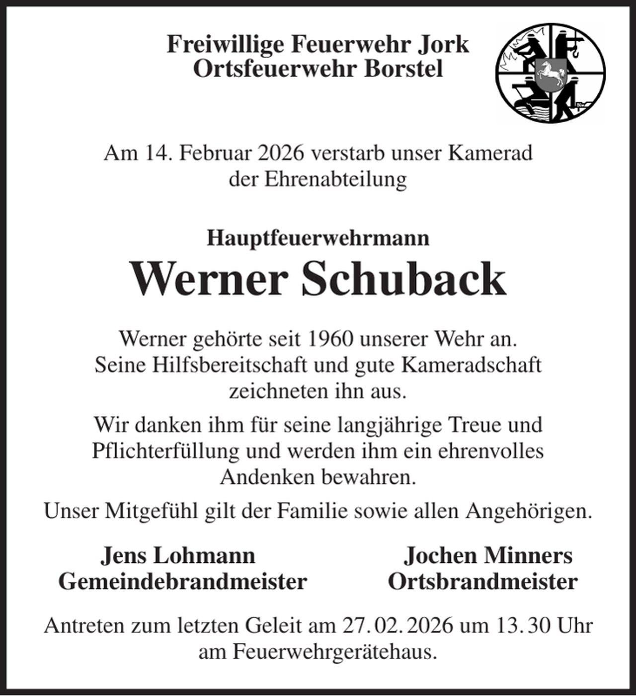 <p>Freiwillige Feuerwehr Jork<br />Ortsfeuerwehr Borstel<br />Am 14. Februar 2026 verstarb unser Kamerad<br />der Ehrenabteilung<br />Hauptfeuerwehrmann<br />Werner Schuback<br />Werner gehörte seit 1960 unserer Wehr an.<br />Seine Hilfsbereitschaft und gute Kameradschaft<br />zeichneten ihn aus.<br />Wir danken ihm für seine langjährige Treue und<br />Pflichterfüllung und werden ihm ein ehrenvolles<br />Andenken bewahren.<br />Unser Mitgefühl gilt der Familie sowie allen Angehörigen.<br />Jens Lohmann Jochen Minners<br />Gemeindebrandmeister Ortsbrandmeister<br />Antreten zum letzten Geleit am 27. 02. 2026 um 13. 30 Uhr am Feuerwehrgerätehaus.</p>