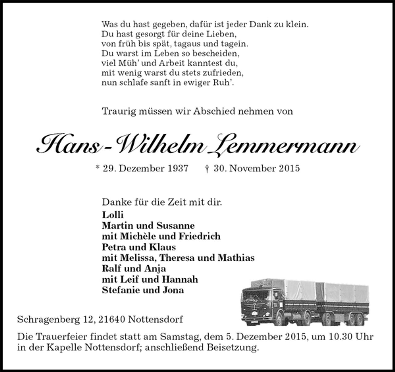 <p>Was du hast gegeben, dafür ist jeder Dank zu klein.<br />Du hast gesorgt für deine Lieben,<br />von früh bis spät, tagaus und tagein.<br />Du warst im Leben so bescheiden,<br />viel Müh’ und Arbeit kanntest du,<br />mit wenig warst du stets zufrieden,<br />nun schlafe sanft in ewiger Ruh’.<br />Traurig müssen wir Abschied nehmen von<br />Hans -Wilhelm Lemmermann<br />* 29. Dezember 1937 † 30. November 2015<br />Danke für die Zeit mit dir.<br />Lolli<br />Martin und Susanne<br />mit Michèle und Friedrich<br />Petra und Klaus<br />mit Melissa, Theresa und Mathias<br />Ralf und Anja<br />mit Leif und Hannah<br />Stefanie und Jona<br />Schragenberg 12, 21640 Nottensdorf<br />Die Trauerfeier findet statt am Samstag, dem 5. Dezember 2015, um 10.30 Uhr in der Kapelle Nottensdorf; anschließend Beisetzung.</p>