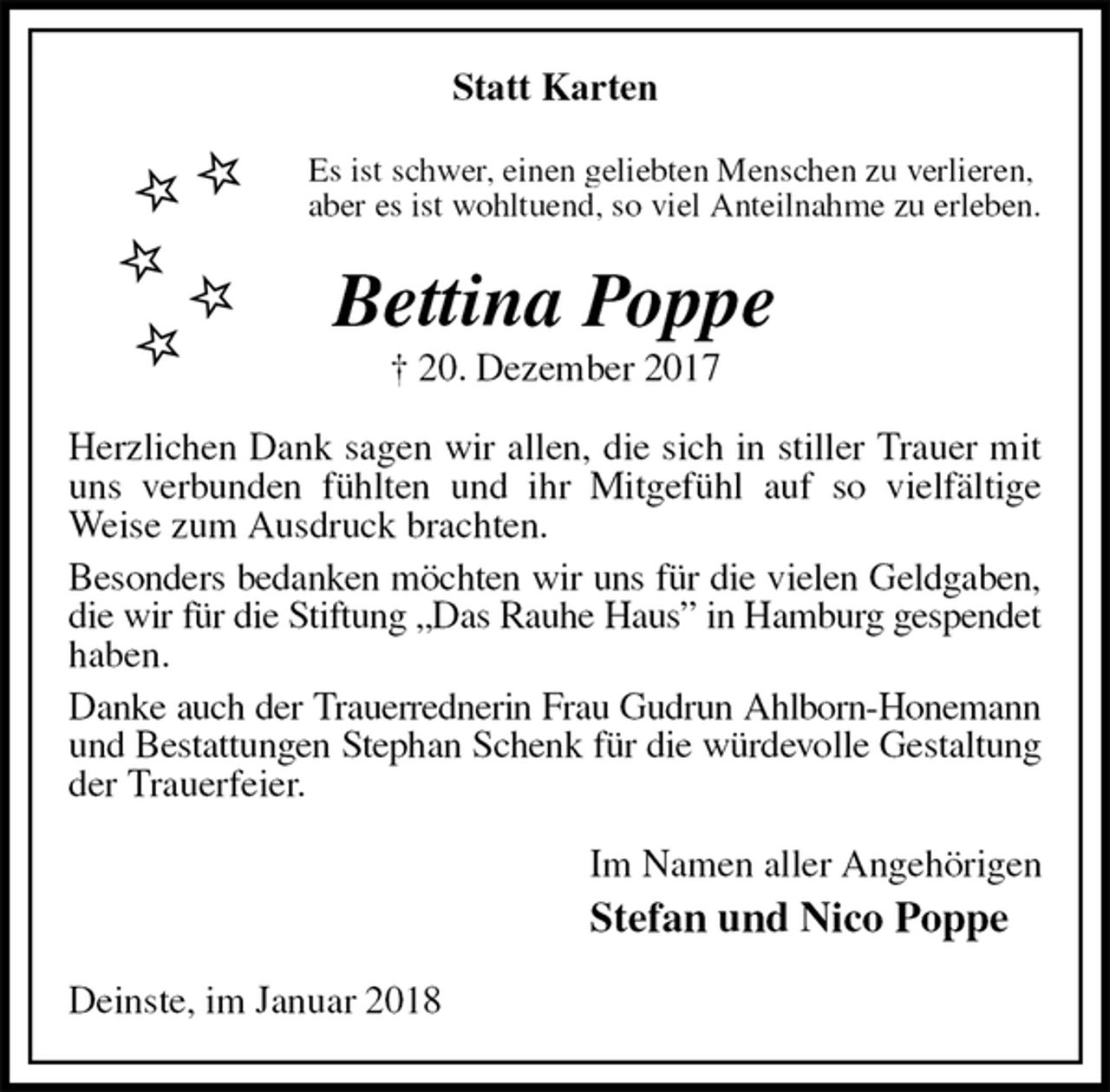 <p>Statt Karten<br />Es ist schwer, einen geliebten Menschen zu verlieren,<br />aber es ist wohltuend, so viel Anteilnahme zu erleben.<br />Bettina Poppe<br />† 20. Dezember 2017<br />Herzlichen Dank sagen wir allen, die sich in stiller Trauer mit uns verbunden fühlten und ihr Mitgefühl auf so vielfältige Weise zum Ausdruck brachten.<br />Besonders bedanken möchten wir uns für die vielen Geldgaben,<br />die wir für die Stiftung „Das Rauhe Haus” in Hamburg gespendet<br />haben.<br />Danke auch der Trauerrednerin Frau Gudrun Ahlborn-Honemann<br />und Bestattungen Stephan Schenk für die würdevolle Gestaltung<br />der Trauerfeier.<br />Im Namen aller Angehörigen<br />Stefan und Nico Poppe<br />Deinste, im Januar 2018</p>