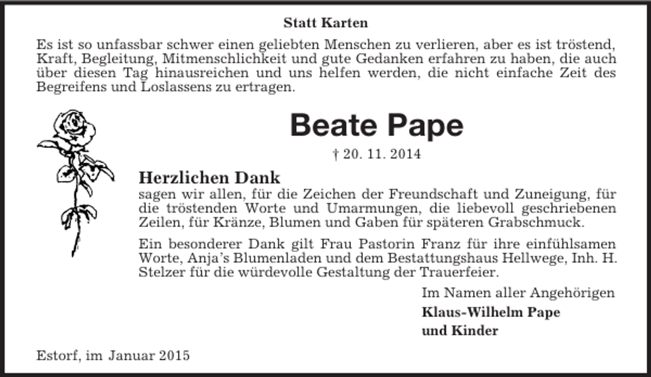 <p>Statt Karten<br />Es ist so unfassbar schwer einen geliebten Menschen zu verlieren, aber es ist tröstend, Kraft, Begleitung, Mitmenschlichkeit und gute Gedanken erfahren zu haben, die auch über diesen Tag hinausreichen und uns helfen werden, die nicht einfache Zeit des<br />Begreifens und Loslassens zu ertragen.<br />Beate Pape<br />† 20. 11. 2014<br />Herzlichen Dank<br />sagen wir allen, für die Zeichen der Freundschaft und Zuneigung, für die tröstenden Worte und Umarmungen, die liebevoll geschriebenen Zeilen, für Kränze, Blumen und Gaben für späteren Grabschmuck.<br />Ein besonderer Dank gilt Frau Pastorin Franz für ihre einfühlsamen Worte, Anja’s Blumenladen und dem Bestattungshaus Hellwege, Inh. H. Stelzer für die würdevolle Gestaltung der Trauerfeier.<br />Im Namen aller Angehörigen<br />Klaus-Wilhelm Pape<br />und Kinder<br />Estorf, im Januar 2015</p>