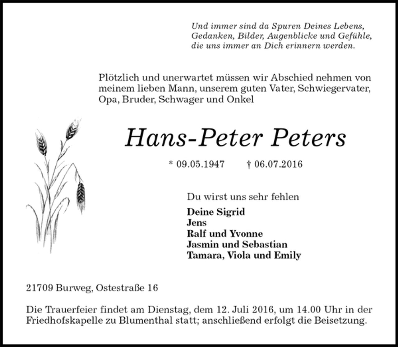 <p>Und immer sind da Spuren Deines Lebens,<br />Gedanken, Bilder, Augenblicke und Gefühle,<br />die uns immer an Dich erinnern werden.<br />Plötzlich und unerwartet müssen wir Abschied nehmen von meinem lieben Mann, unserem guten Vater, Schwiegervater, Opa, Bruder, Schwager und Onkel<br />Hans-Peter Peters<br />* 09.05.1947 † 06.07.2016<br />Du wirst uns sehr fehlen<br />Deine Sigrid<br />Jens<br />Ralf und Yvonne<br />Jasmin und Sebastian<br />Tamara, Viola und Emily<br />21709 Burweg, Ostestraße 16</p><p>Die Trauerfeier findet am Dienstag, dem 12. Juli 2016, um 14.00 Uhr in der<br />Friedhofskapelle zu Blumenthal statt; anschließend erfolgt die Beisetzung.</p>