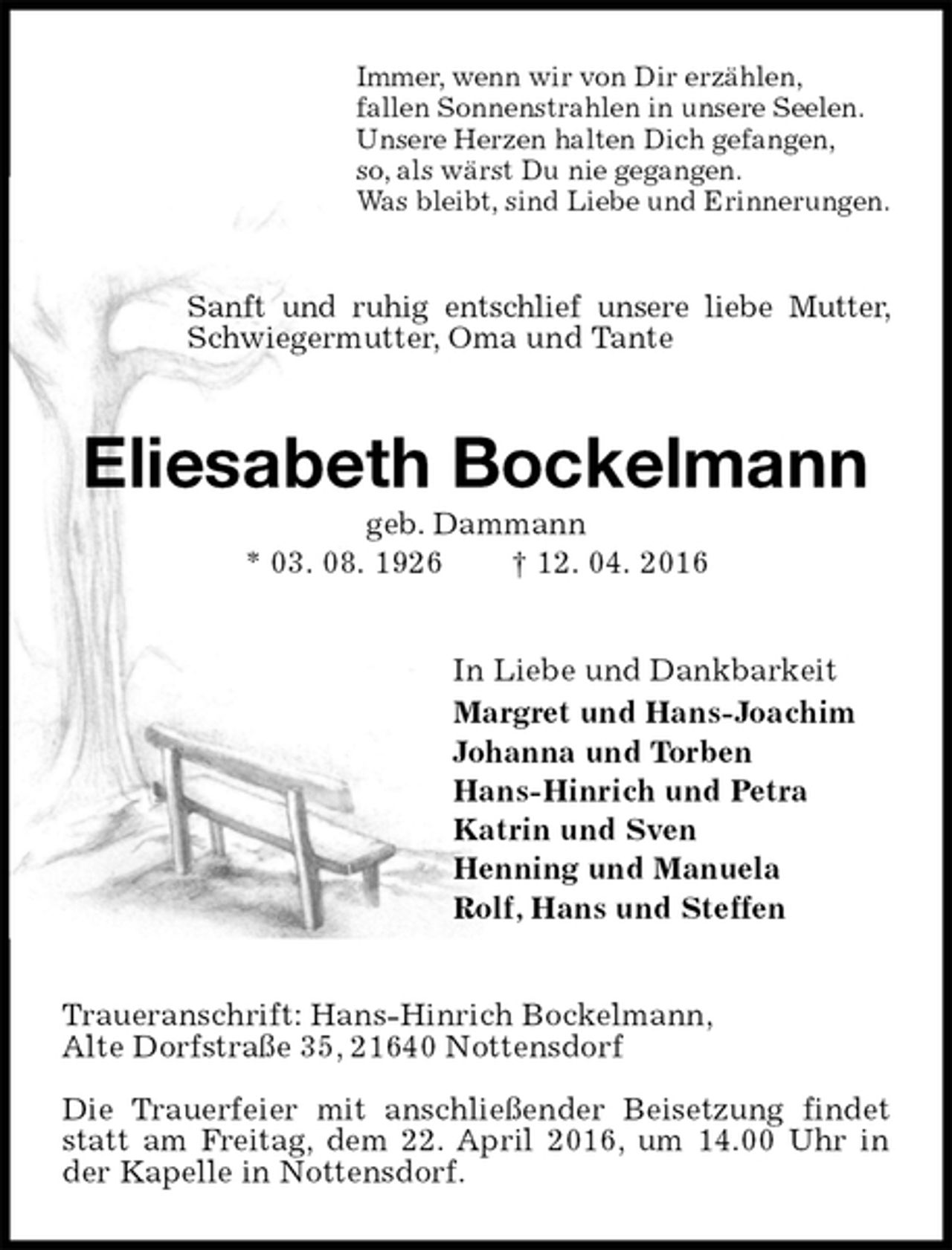 <p>Immer, wenn wir von Dir erzählen,<br />fallen Sonnenstrahlen in unsere Seelen.<br />Unsere Herzen halten Dich gefangen,<br />so, als wärst Du nie gegangen.<br />Was bleibt, sind Liebe und Erinnerungen.<br />Sanft und ruhig entschlief unsere liebe Mutter, Schwiegermutter, Oma und Tante<br />Eliesabeth Bockelmann<br />geb. Dammann<br />* 03. 08. 1926 † 12. 04. 2016<br />In Liebe und Dankbarkeit<br />Margret und Hans-Joachim<br />Johanna und Torben<br />Hans-Hinrich und Petra<br />Katrin und Sven<br />Henning und Manuela<br />Rolf, Hans und Steffen<br />Traueranschrift: Hans-Hinrich Bockelmann,<br />Alte Dorfstraße 35, 21640 Nottensdorf</p>
<p>Die Trauerfeier mit anschließender Beisetzung findet statt am Freitag, dem 22. April 2016, um 14.00 Uhr in der Kapelle in Nottensdorf.</p>