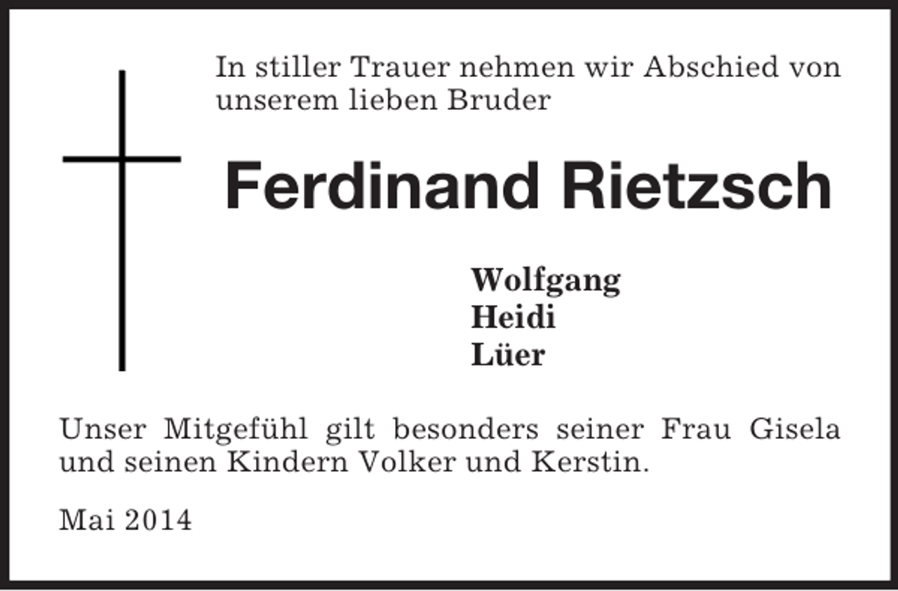 <p>In stiller Trauer nehmen wir Abschied von unserem lieben Bruder<br />Ferdinand Rietzsch<br />Wolfgang<br />Heidi<br />Lüer<br />Unser Mitgefühl gilt besonders seiner Frau Gisela und seinen Kindern Volker und Kerstin.</p><p>Mai 2014</p>