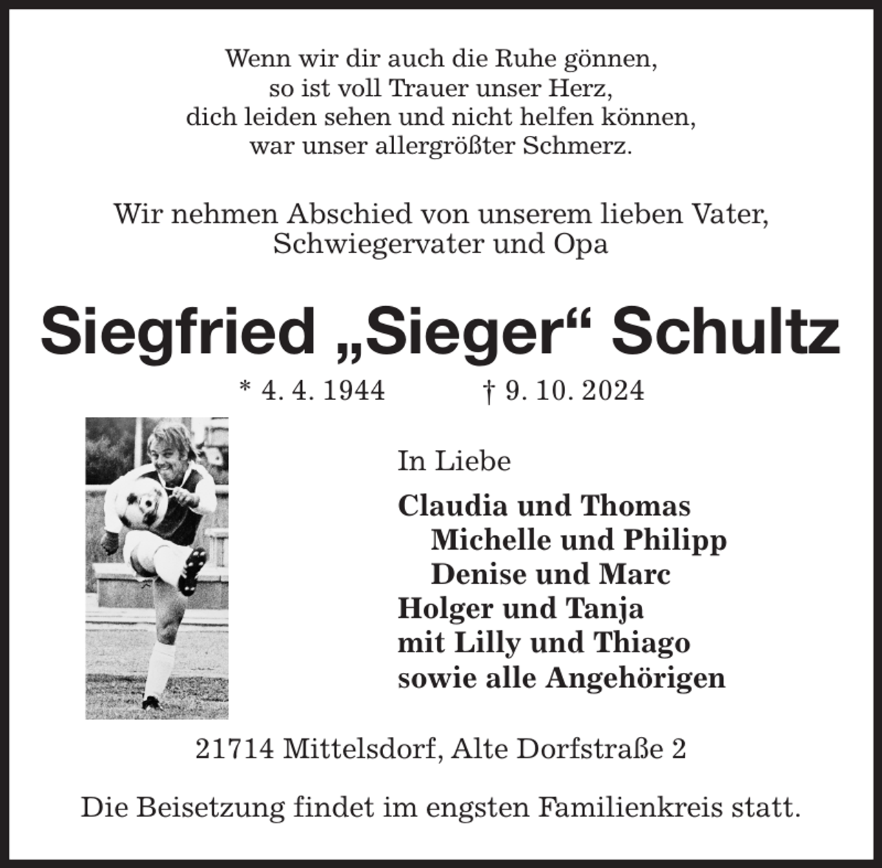 <p>Wenn wir dir auch die Ruhe gönnen,<br />so ist voll Trauer unser Herz,<br />dich leiden sehen und nicht helfen können,<br />war unser allergrößter Schmerz.<br />Wir nehmen Abschied von unserem lieben Vater,<br />Schwiegervater und Opa<br />Siegfried „Sieger“ Schultz<br />* 4. 4. 1944 † 9. 10. 2024<br />In Liebe<br />Claudia und Thomas<br />Michelle und Philipp<br />Denise und Marc<br />Holger und Tanja<br />mit Lilly und Thiago<br />sowie alle Angehörigen<br />21714 Mittelsdorf, Alte Dorfstraße 2</p><p>Die Beisetzung findet im engsten Familienkreis statt.</p>