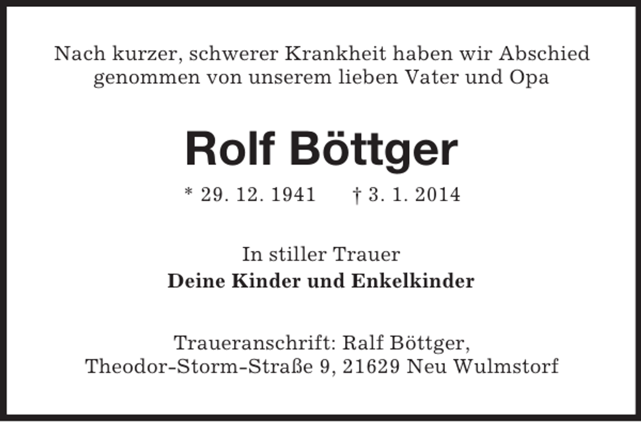<p>Nach kurzer, schwerer Krankheit haben wir Abschied<br />genommen von unserem lieben Vater und Opa<br />Rolf Böttger<br />* 29. 12. 1941 † 3. 1. 2014<br />In stiller Trauer<br />Deine Kinder und Enkelkinder<br />Traueranschrift: Ralf Böttger,<br />Theodor-Storm-Straße 9, 21629 Neu Wulmstorf</p>