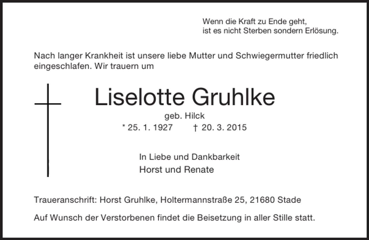 <p>Wenn die Kraft zu Ende geht,<br />ist es nicht Sterben sondern Erlösung.<br />Nach langer Krankheit ist unsere liebe Mutter und Schwiegermutter friedlich eingeschlafen. Wir trauern um<br />Liselotte Gruhlke<br />geb. Hilck<br />* 25. 1. 1927 † 20. 3. 2015<br />In Liebe und Dankbarkeit<br />Horst und Renate<br />Traueranschrift: Horst Gruhlke, Holtermannstraße 25, 21680 Stade<br />Auf Wunsch der Verstorbenen findet die Beisetzung in aller Stille statt.</p>