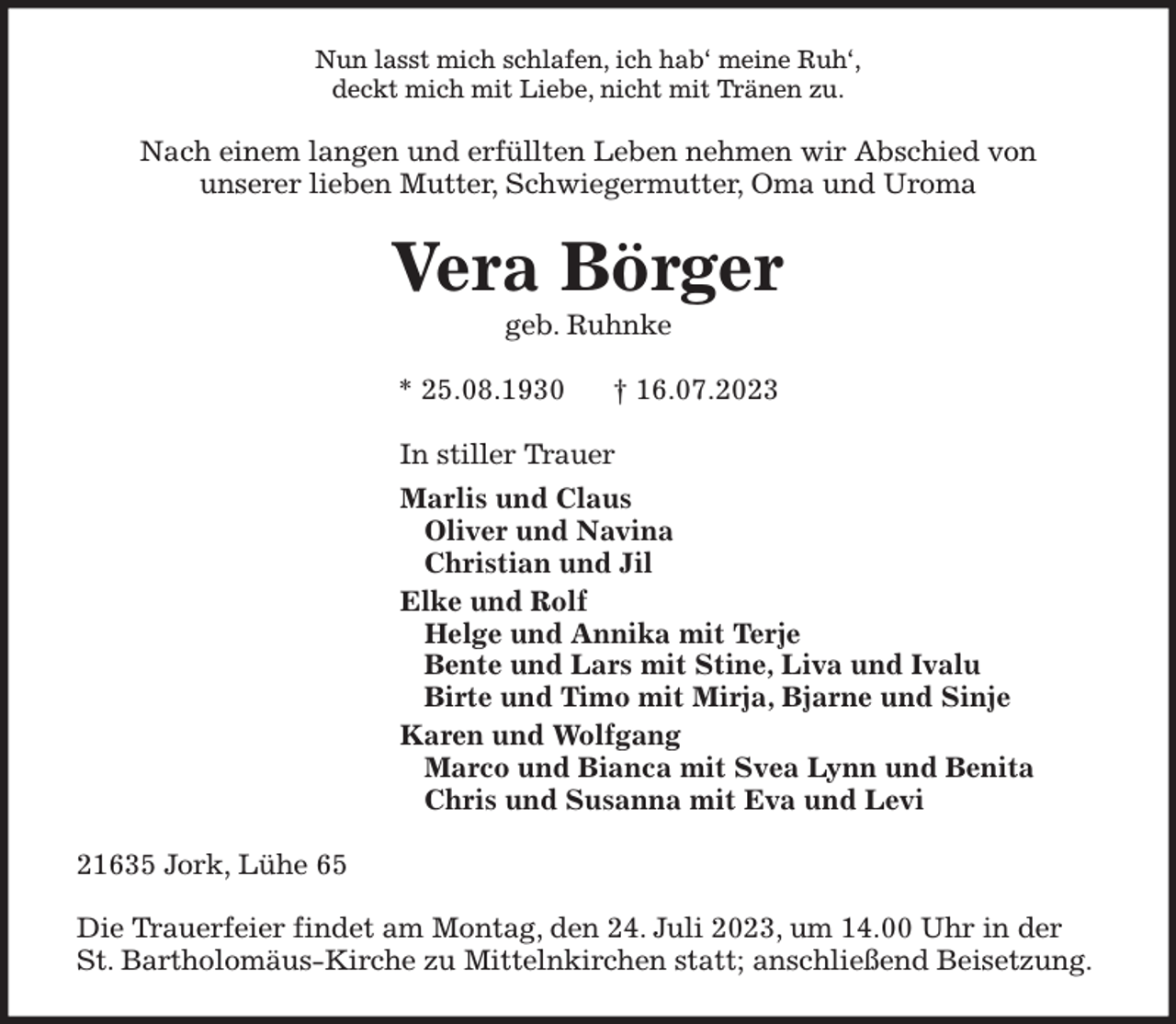 <p>Nun lasst mich schlafen, ich hab' meine Ruh',<br />deckt mich mit Liebe, nicht mit Tränen zu.<br />Nach einem langen und erfüllten Leben nehmen wir Abschied von<br />unserer lieben Mutter, Schwiegermutter, Oma und Uroma<br />Vera Börger<br />geb. Ruhnke</p><p>* 25.08.1930 † 16.07.2023<br />In stiller Trauer<br />Marlis und Claus<br />Oliver und Navina<br />Christian und Jil<br />Elke und Rolf<br />Helge und Annika mit Terje<br />Bente und Lars mit Stine, Liva und Ivalu<br />Birte und Timo mit Mirja, Bjarne und Sinje<br />Karen und Wolfgang<br />Marco und Bianca mit Svea Lynn und Benita<br />Chris und Susanna mit Eva und Levi<br />21635 Jork, Lühe 65</p><p>Die Trauerfeier findet am Montag, den 24. Juli 2023, um 14.00 Uhr in der St. Bartholomäus-Kirche zu Mittelnkirchen statt; anschließend Beisetzung.</p>