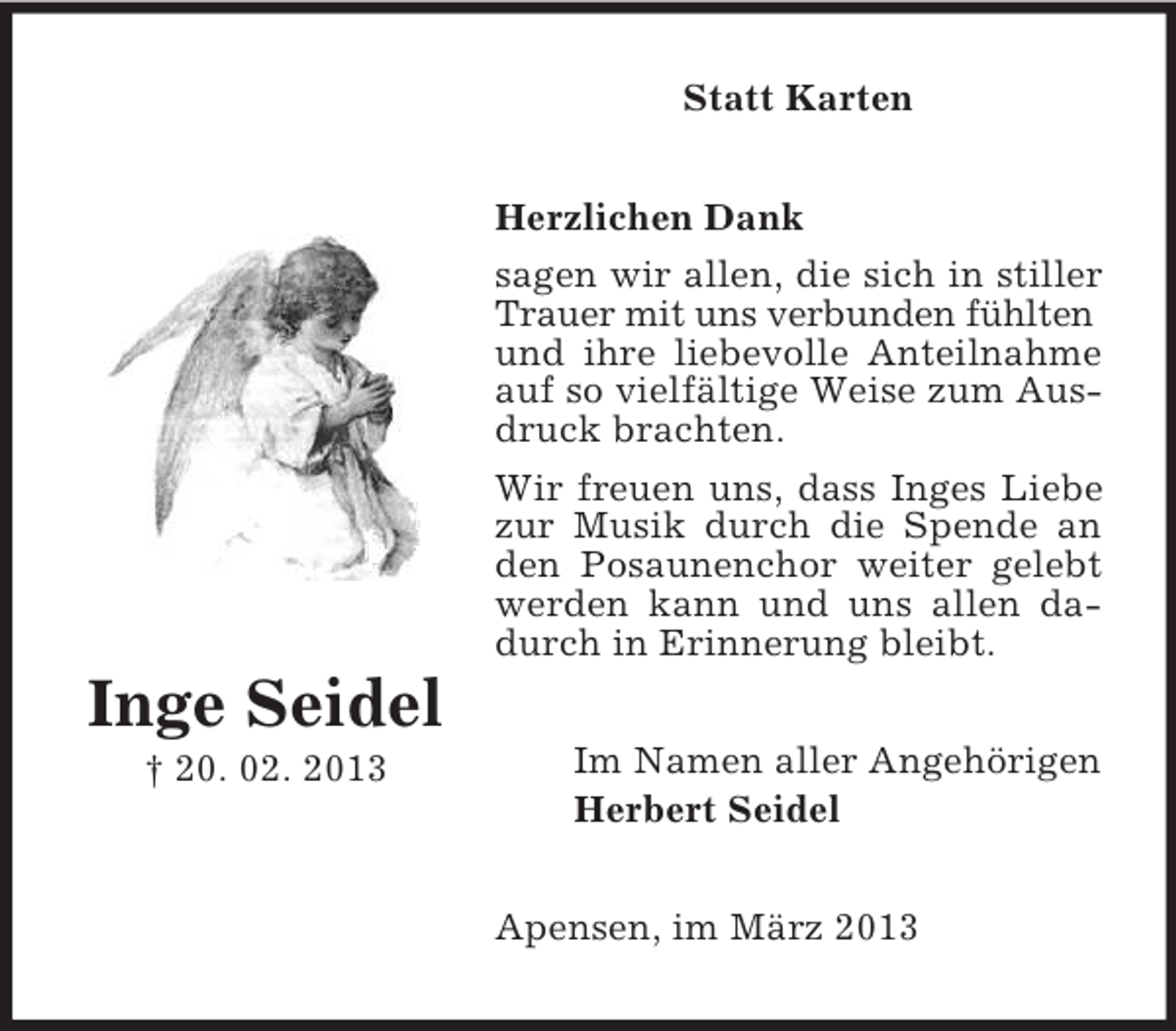 <p>Statt Karten<br />Herzlichen Dank<br />sagen wir allen, die sich in stiller<br />Trauer mit uns verbunden fühlten<br />und ihre liebevolle Anteilnahme<br />auf so vielfältige Weise zum Ausdruck brachten.<br />Wir freuen uns, dass Inges Liebe<br />zur Musik durch die Spende an<br />den Posaunenchor weiter gelebt<br />werden kann und uns allen dadurch in Erinnerung bleibt.</p><p>Inge Seidel<br />† 20. 02. 2013</p><p>Im Namen aller Angehörigen<br />Herbert Seidel<br />Apensen, im März 2013</p>