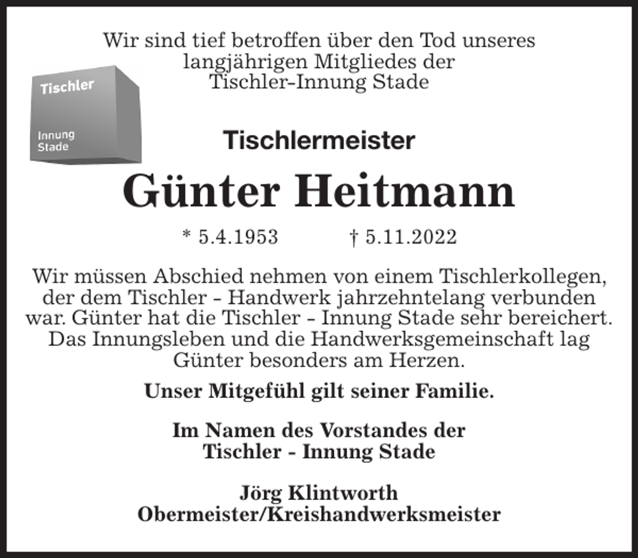 <p>Wir sind tief betroffen über den Tod unseres<br />langjährigen Mitgliedes der<br />Tischler-Innung Stade<br />Tischlermeister<br />Günter Heitmann<br />* 5.4.1953 † 5.11.2022<br />Wir müssen Abschied nehmen von einem Tischlerkollegen, der dem Tischler - Handwerk jahrzehntelang verbunden<br />war. Günter hat die Tischler - Innung Stade sehr bereichert.<br />Das Innungsleben und die Handwerksgemeinschaft lag Günter besonders am Herzen.<br />Unser Mitgefühl gilt seiner Familie.<br />Im Namen des Vorstandes der<br />Tischler - Innung Stade</p><p>Jörg Klintworth<br />Obermeister/Kreishandwerksmeister</p>