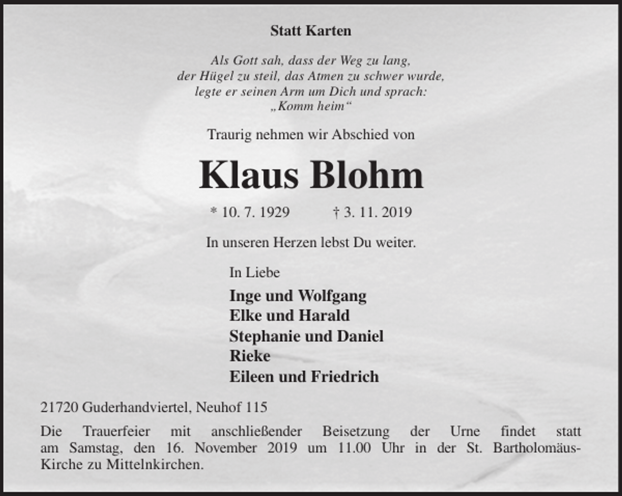 <p>Statt Karten<br />Als Gott sah, dass der Weg zu lang,<br />der Hügel zu steil, das Atmen zu schwer wurde,<br />legte er seinen Arm um Dich und sprach:<br />„Komm heim“<br />Traurig nehmen wir Abschied von<br />Klaus Blohm<br />* 10. 7. 1929 † 3. 11. 2019<br />In unseren Herzen lebst Du weiter.<br />In Liebe<br />Inge und Wolfgang<br />Elke und Harald<br />Stephanie und Daniel<br />Rieke<br />Eileen und Friedrich<br />21720 Guderhandviertel, Neuhof 115<br />Die Trauerfeier mit anschließender Beisetzung der Urne findet statt<br />am Samstag, den 16. November 2019 um 11.00 Uhr in der St. Bartholomäus-<br />Kirche zu Mittelnkirchen.</p>