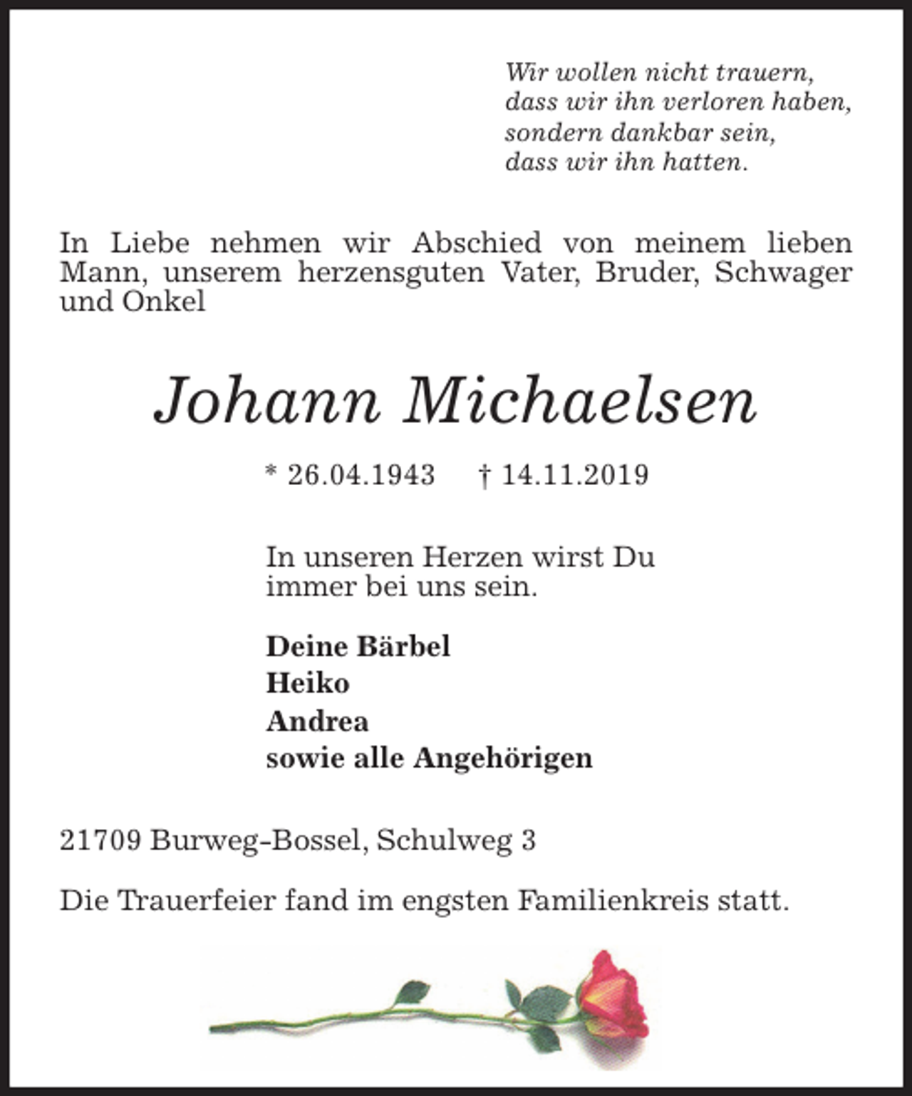 <p>Wir wollen nicht trauern,<br />dass wir ihn verloren haben,<br />sondern dankbar sein,<br />dass wir ihn hatten.<br />In Liebe nehmen wir Abschied von meinem lieben Mann, unserem herzensguten Vater, Bruder, Schwager und Onkel<br />Johann Michaelsen<br />* 26.04.1943 † 14.11.2019<br />In unseren Herzen wirst Du<br />immer bei uns sein.</p>
<p>Deine Bärbel<br />Heiko<br />Andrea<br />sowie alle Angehörigen<br />21709 Burweg-Bossel, Schulweg 3</p>
<p>Die Trauerfeier fand im engsten Familienkreis statt.</p>