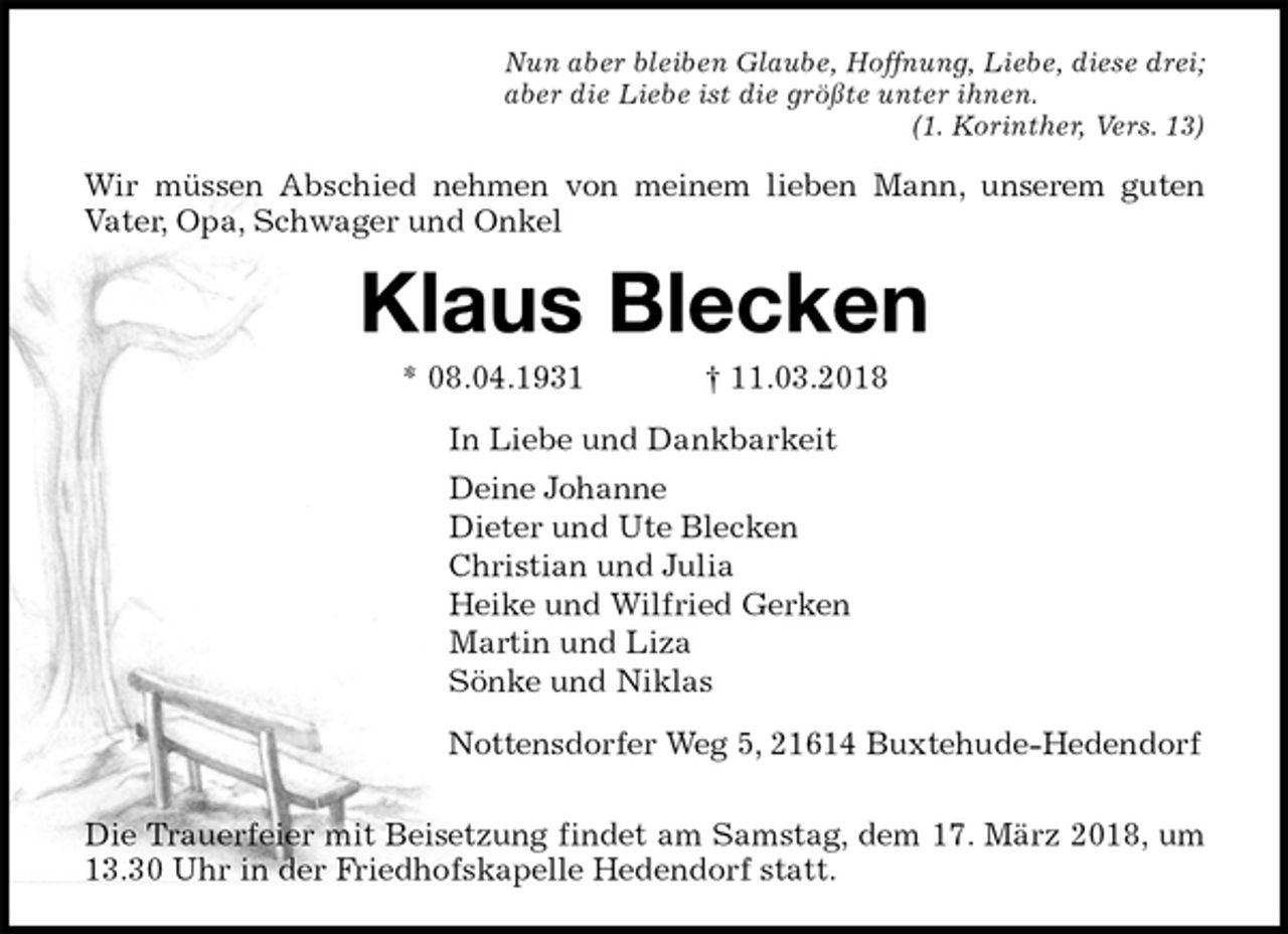 <p>Nun aber bleiben Glaube, Hoffnung, Liebe, diese drei;<br />aber die Liebe ist die größte unter ihnen.<br />(1. Korinther, Vers. 13)<br />Wir müssen Abschied nehmen von meinem lieben Mann, unserem guten<br />Vater, Opa, Schwager und Onkel<br />Klaus Blecken<br />* 08.04.1931 † 11.03.2018<br />In Liebe und Dankbarkeit<br />Deine Johanne<br />Dieter und Ute Blecken<br />Christian und Julia<br />Heike und Wilfried Gerken<br />Martin und Liza<br />Sönke und Niklas<br />Nottensdorfer Weg 5, 21614 Buxtehude-Hedendorf</p><p>Die Trauerfeier mit Beisetzung findet am Samstag, dem 17. März 2018, um<br />13.30 Uhr in der Friedhofskapelle Hedendorf statt.</p>