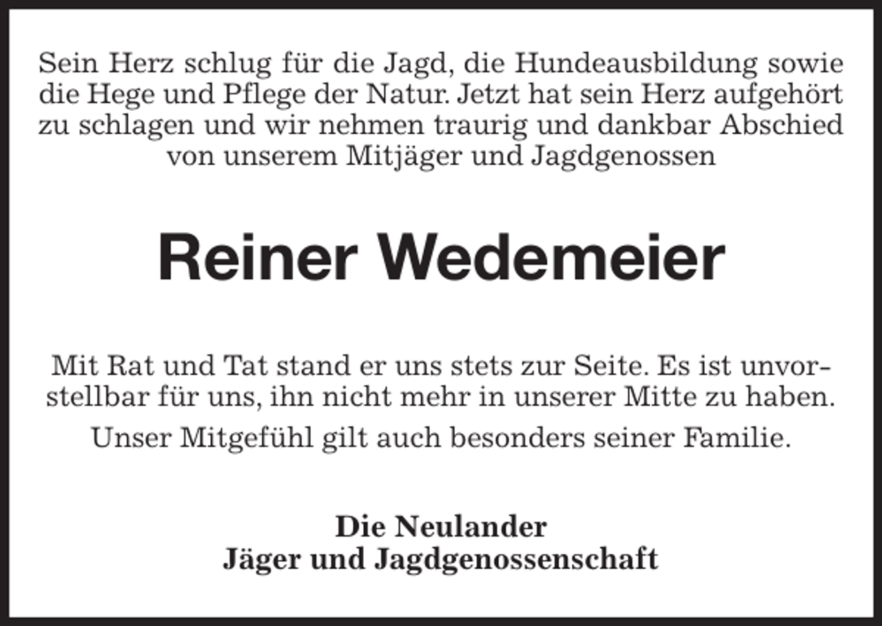 <p>Sein Herz schlug für die Jagd, die Hundeausbildung sowie<br />die Hege und Pflege der Natur. Jetzt hat sein Herz aufgehört<br />zu schlagen und wir nehmen traurig und dankbar Abschied<br />von unserem Mitjäger und Jagdgenossen<br />Reiner Wedemeier<br />Mit Rat und Tat stand er uns stets zur Seite. Es ist unvorstellbar für uns, ihn nicht mehr in unserer Mitte zu haben.<br />Unser Mitgefühl gilt auch besonders seiner Familie.<br />Die Neulander<br />Jäger und Jagdgenossenschaft</p>