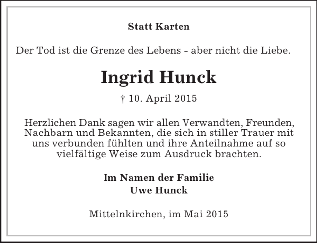 <p>Statt Karten<br />Der Tod ist die Grenze des Lebens - aber nicht die Liebe.<br />Ingrid Hunck<br />† 10. April 2015<br />Herzlichen Dank sagen wir allen Verwandten, Freunden, Nachbarn und Bekannten, die sich in stiller Trauer mit uns verbunden fühlten und ihre Anteilnahme auf so<br />vielfältige Weise zum Ausdruck brachten.<br />Im Namen der Familie<br />Uwe Hunck<br />Mittelnkirchen, im Mai 2015</p>