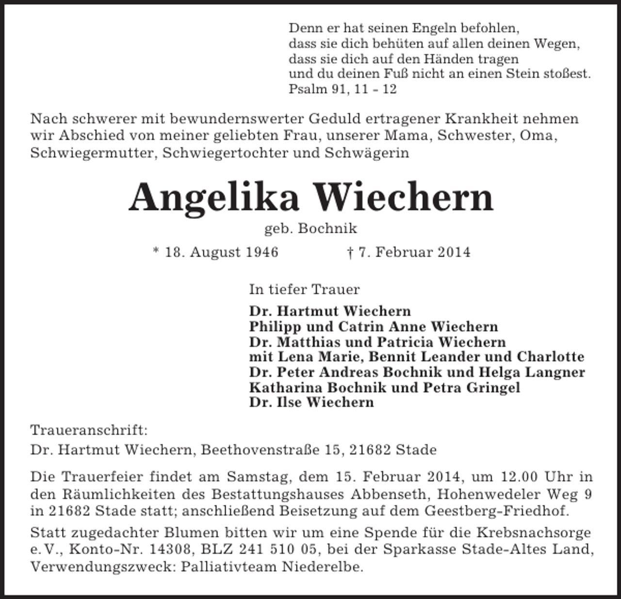 <p>Denn er hat seinen Engeln befohlen,<br />dass sie dich behüten auf allen deinen Wegen,<br />dass sie dich auf den Händen tragen<br />und du deinen Fuß nicht an einen Stein stoßest.<br />Psalm 91, 11 - 12<br />Nach schwerer mit bewundernswerter Geduld ertragener Krankheit nehmen wir Abschied von meiner geliebten Frau, unserer Mama, Schwester, Oma, Schwiegermutter, Schwiegertochter und Schwägerin<br />Angelika Wiechern<br />geb. Bochnik<br />* 18. August 1946 † 7. Februar 2014<br />In tiefer Trauer<br />Dr. Hartmut Wiechern<br />Philipp und Catrin Anne Wiechern<br />Dr. Matthias und Patricia Wiechern<br />mit Lena Marie, Bennit Leander und Charlotte<br />Dr. Peter Andreas Bochnik und Helga Langner<br />Katharina Bochnik und Petra Gringel<br />Dr. Ilse Wiechern<br />Traueranschrift:<br />Dr. Hartmut Wiechern, Beethovenstraße 15, 21682 Stade<br />Die Trauerfeier findet am Samstag, dem 15. Februar 2014, um 12.00 Uhr in<br />den Räumlichkeiten des Bestattungshauses Abbenseth, Hohenwedeler Weg 9<br />in 21682 Stade statt; anschließend Beisetzung auf dem Geestberg-Friedhof.<br />Statt zugedachter Blumen bitten wir um eine Spende für die Krebsnachsorge<br />e. V., Konto-Nr. 14308, BLZ 241 510 05, bei der Sparkasse Stade-Altes Land,<br />Verwendungszweck: Palliativteam Niederelbe.</p>