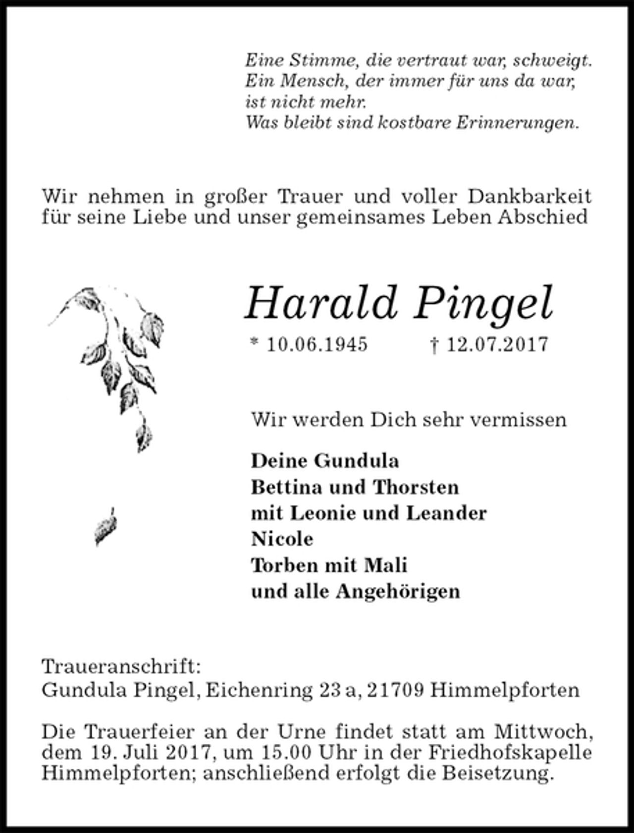<p>Eine Stimme, die vertraut war, schweigt.<br />Ein Mensch, der immer für uns da war,<br />ist nicht mehr.<br />Was bleibt sind kostbare Erinnerungen.<br />Wir nehmen in großer Trauer und voller Dankbarkeit für seine Liebe und unser gemeinsames Leben Abschied<br />Harald Pingel<br />* 10.06.1945 † 12.07.2017<br />Wir werden Dich sehr vermissen</p><p>Deine Gundula<br />Bettina und Thorsten<br />mit Leonie und Leander<br />Nicole<br />Torben mit Mali<br />und alle Angehörigen<br />Traueranschrift:<br />Gundula Pingel, Eichenring 23 a, 21709 Himmelpforten</p><p>Die Trauerfeier an der Urne findet statt am Mittwoch, dem 19. Juli 2017, um 15.00 Uhr in der Friedhofskapelle Himmelpforten; anschließend erfolgt die Beisetzung.</p>