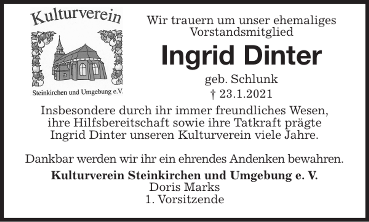 <p>Wir trauern um unser ehemaliges Vorstandsmitglied<br />Ingrid Dinter<br />geb. Schlunk<br />† 23.1.2021<br />Insbesondere durch ihr immer freundliches Wesen,<br />ihre Hilfsbereitschaft sowie ihre Tatkraft prägte<br />Ingrid Dinter unseren Kulturverein viele Jahre.</p>
<p>Dankbar werden wir ihr ein ehrendes Andenken bewahren.<br />Kulturverein Steinkirchen und Umgebung e. V.<br />Doris Marks<br />1. Vorsitzende</p>