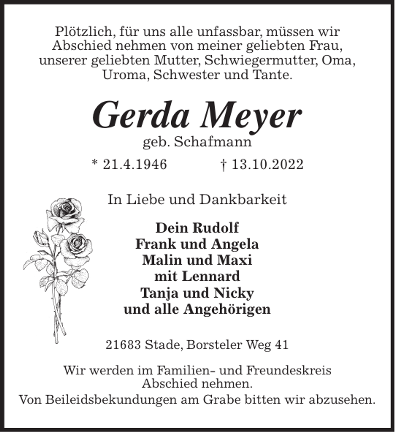 <p>Plötzlich, für uns alle unfassbar, müssen wir<br />Abschied nehmen von meiner geliebten Frau,<br />unserer geliebten Mutter, Schwiegermutter, Oma,<br />Uroma, Schwester und Tante.<br />Gerda Meyer<br />geb. Schafmann<br />* 21.6.1946 † 13.10.2022<br />In Liebe und Dankbarkeit</p><p>Dein Rudolf<br />Frank und Angela<br />Malin und Maxi<br />mit Lennard<br />Tanja und Nicky<br />und alle Angehörigen<br />21683 Stade, Borsteler Weg 41</p><p>Wir werden im Familien- und Freundeskreis<br />Abschied nehmen.<br />Von Beileidsbekundungen am Grabe bitten wir abzusehen.</p>