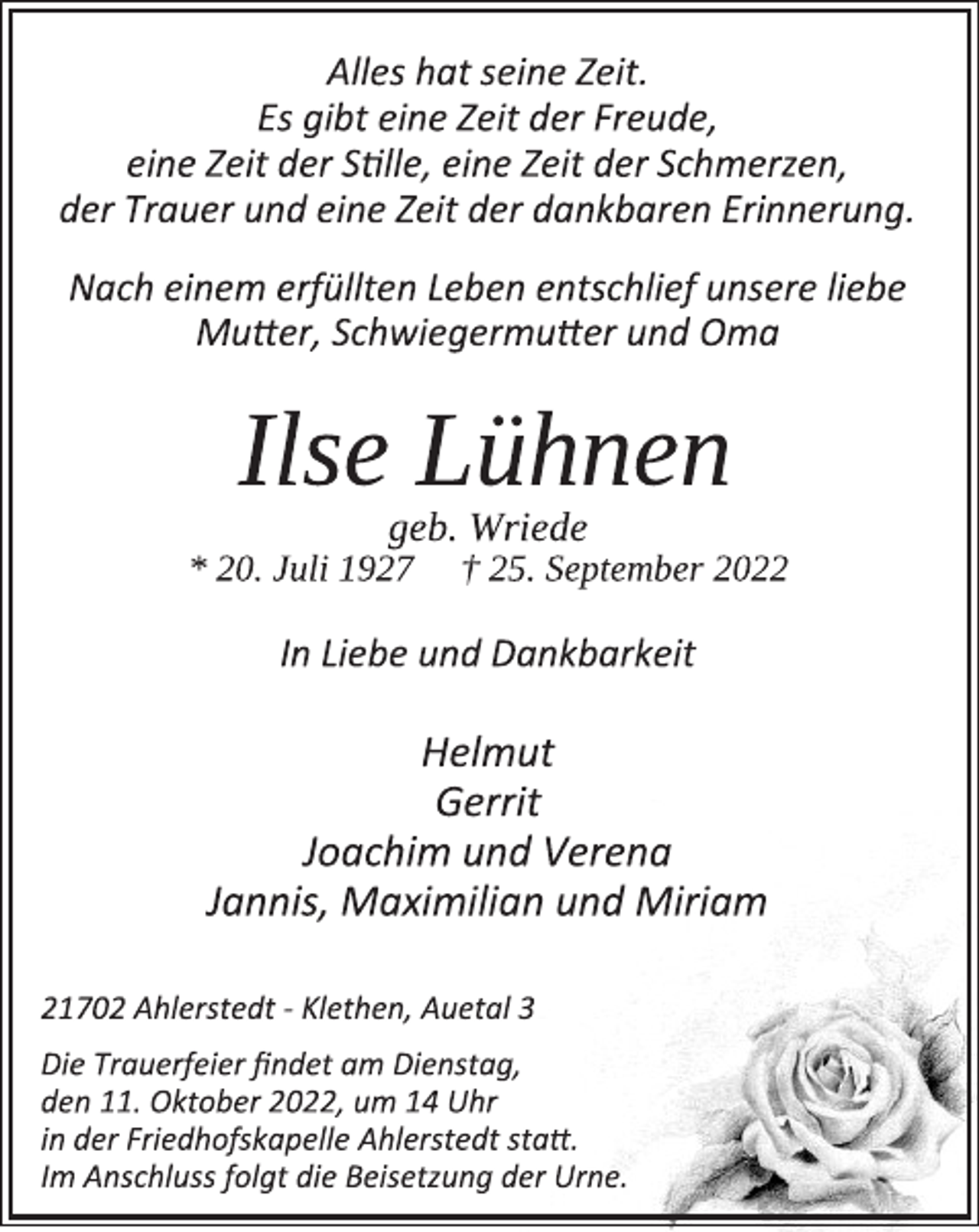 <p>Alles hat seine Zeit.<br />Es gibt eine Zeit der Freude,<br />eine Zeit der Stille, eine Zeit der Schmerzen,<br />der Trauer und eine Zeit der dankbaren Erinnerung.<br />Nach einem erfüllten Leben entschlief unsere liebe<br />Mutter, Schwiegermutter und Oma<br />Ilse Lühnen<br />geb. Wriede<br />* 20. Juli 1927 † 25. September 2022<br />In Liebe und Dankbarkeit<br />Helmut<br />Gerrit<br />Joachim und Verena<br />Jannis, Maximilian und Miriam<br />21702 Ahlerstedt - Klethen, Auetal 3<br />Die Trauerfeier findet am Dienstag,<br />den 11. Oktober 2022, um 14 Uhr<br />in der Friedhofskapelle Ahlerstedt statt.<br />Im Anschluss folgt die Beisetzung der Urne.</p>