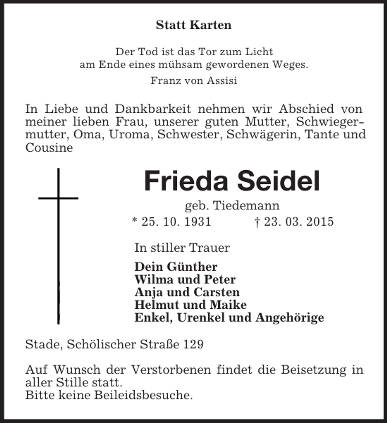 <p>Statt Karten<br />Der Tod ist das Tor zum Licht<br />am Ende eines mühsam gewordenen Weges.<br />Franz von Assisi<br />In Liebe und Dankbarkeit nehmen wir Abschied von meiner lieben Frau, unserer guten Mutter, Schwiegermutter, Oma, Uroma, Schwester, Schwägerin, Tante und Cousine<br />Frieda Seidel<br />geb. Tiedemann<br />* 25. 10. 1931 † 23. 03. 2015<br />In stiller Trauer<br />Dein Günther<br />Wilma und Peter<br />Anja und Carsten<br />Helmut und Maike<br />Enkel, Urenkel und Angehörige<br />Stade, Schölischer Straße 129</p><p>Auf Wunsch der Verstorbenen findet die Beisetzung in aller Stille statt.<br />Bitte keine Beileidsbesuche.</p>