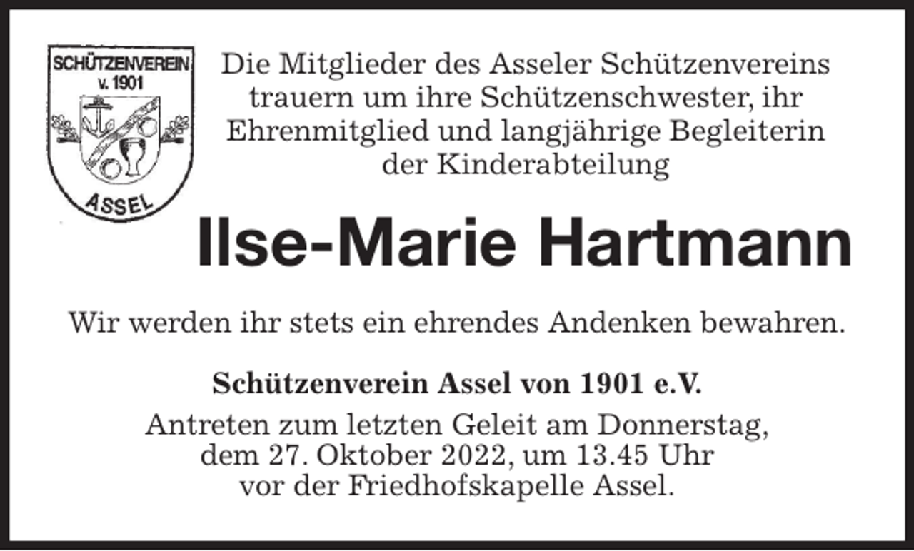 <p>Die Mitglieder des Asseler Schützenvereins<br />trauern um ihre Schützenschwester, ihr<br />Ehrenmitglied und langjährige Begleiterin<br />der Kinderabteilung<br />Ilse-Marie Hartmann<br />Wir werden ihr stets ein ehrendes Andenken bewahren.<br />Schützenverein Assel von 1901 e.V.<br />Antreten zum letzten Geleit am Donnerstag,<br />dem 27. Oktober 2022, um 13.45 Uhr<br />vor der Friedhofskapelle Assel.</p>