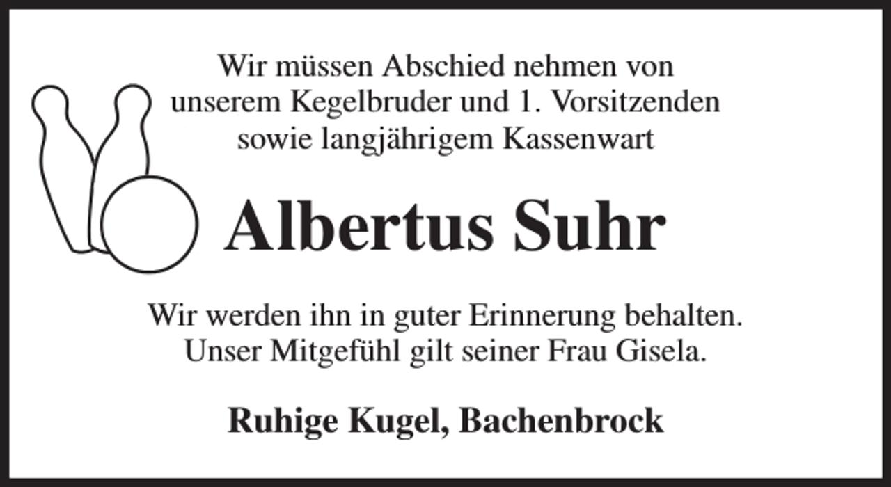 <p>Wir müssen Abschied nehmen von<br />unserem Kegelbruder und 1. Vorsitzenden<br />sowie langjährigem Kassenwart<br />Albertus Suhr<br />Wir werden ihn in guter Erinnerung behalten.<br />Unser Mitgefühl gilt seiner Frau Gisela.<br />Ruhige Kugel, Bachenbrock</p>